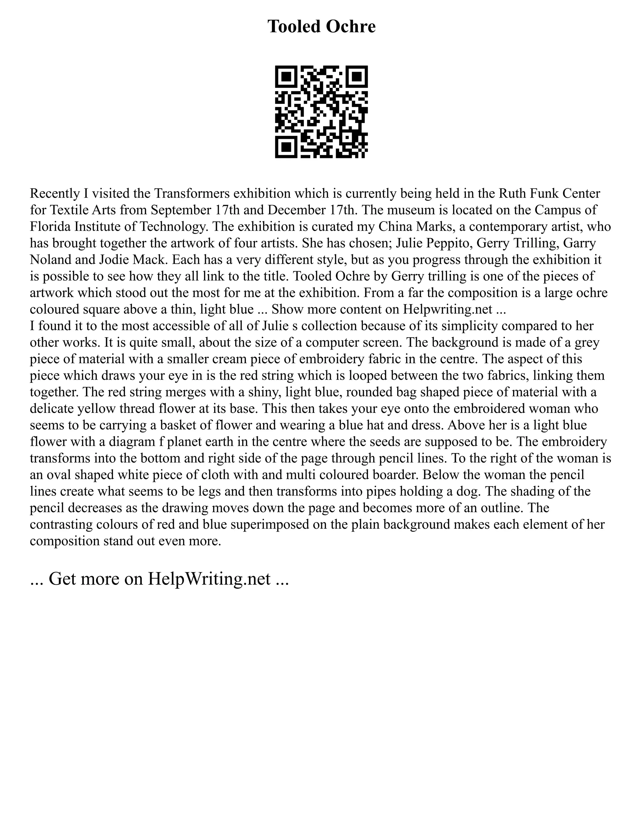 Tooled Ochre
Recently I visited the Transformers exhibition which is currently being held in the Ruth Funk Center
for Textile Arts from September 17th and December 17th. The museum is located on the Campus of
Florida Institute of Technology. The exhibition is curated my China Marks, a contemporary artist, who
has brought together the artwork of four artists. She has chosen; Julie Peppito, Gerry Trilling, Garry
Noland and Jodie Mack. Each has a very different style, but as you progress through the exhibition it
is possible to see how they all link to the title. Tooled Ochre by Gerry trilling is one of the pieces of
artwork which stood out the most for me at the exhibition. From a far the composition is a large ochre
coloured square above a thin, light blue ... Show more content on Helpwriting.net ...
I found it to the most accessible of all of Julie s collection because of its simplicity compared to her
other works. It is quite small, about the size of a computer screen. The background is made of a grey
piece of material with a smaller cream piece of embroidery fabric in the centre. The aspect of this
piece which draws your eye in is the red string which is looped between the two fabrics, linking them
together. The red string merges with a shiny, light blue, rounded bag shaped piece of material with a
delicate yellow thread flower at its base. This then takes your eye onto the embroidered woman who
seems to be carrying a basket of flower and wearing a blue hat and dress. Above her is a light blue
flower with a diagram f planet earth in the centre where the seeds are supposed to be. The embroidery
transforms into the bottom and right side of the page through pencil lines. To the right of the woman is
an oval shaped white piece of cloth with and multi coloured boarder. Below the woman the pencil
lines create what seems to be legs and then transforms into pipes holding a dog. The shading of the
pencil decreases as the drawing moves down the page and becomes more of an outline. The
contrasting colours of red and blue superimposed on the plain background makes each element of her
composition stand out even more.
... Get more on HelpWriting.net ...
 