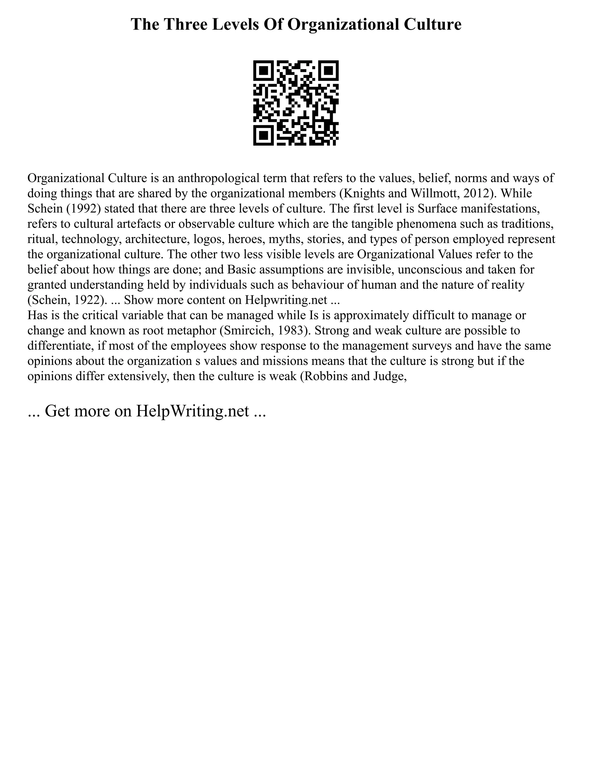 The Three Levels Of Organizational Culture
Organizational Culture is an anthropological term that refers to the values, belief, norms and ways of
doing things that are shared by the organizational members (Knights and Willmott, 2012). While
Schein (1992) stated that there are three levels of culture. The first level is Surface manifestations,
refers to cultural artefacts or observable culture which are the tangible phenomena such as traditions,
ritual, technology, architecture, logos, heroes, myths, stories, and types of person employed represent
the organizational culture. The other two less visible levels are Organizational Values refer to the
belief about how things are done; and Basic assumptions are invisible, unconscious and taken for
granted understanding held by individuals such as behaviour of human and the nature of reality
(Schein, 1922). ... Show more content on Helpwriting.net ...
Has is the critical variable that can be managed while Is is approximately difficult to manage or
change and known as root metaphor (Smircich, 1983). Strong and weak culture are possible to
differentiate, if most of the employees show response to the management surveys and have the same
opinions about the organization s values and missions means that the culture is strong but if the
opinions differ extensively, then the culture is weak (Robbins and Judge,
... Get more on HelpWriting.net ...
 