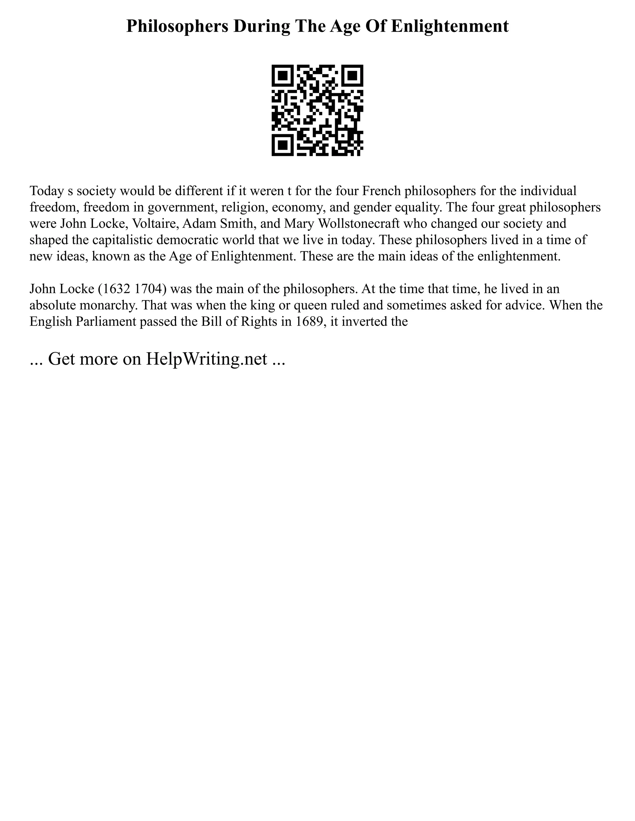 Philosophers During The Age Of Enlightenment
Today s society would be different if it weren t for the four French philosophers for the individual
freedom, freedom in government, religion, economy, and gender equality. The four great philosophers
were John Locke, Voltaire, Adam Smith, and Mary Wollstonecraft who changed our society and
shaped the capitalistic democratic world that we live in today. These philosophers lived in a time of
new ideas, known as the Age of Enlightenment. These are the main ideas of the enlightenment.
John Locke (1632 1704) was the main of the philosophers. At the time that time, he lived in an
absolute monarchy. That was when the king or queen ruled and sometimes asked for advice. When the
English Parliament passed the Bill of Rights in 1689, it inverted the
... Get more on HelpWriting.net ...
 