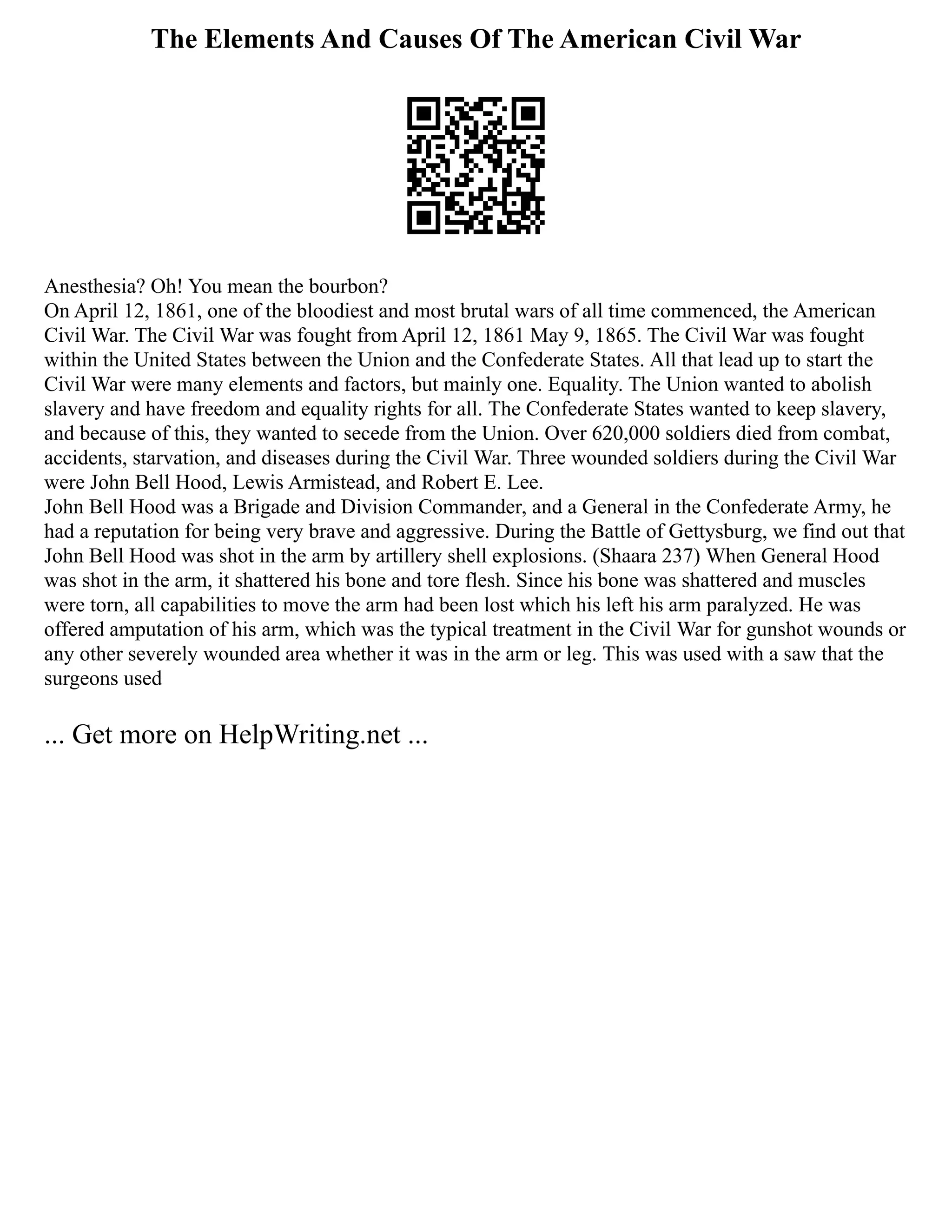 The Elements And Causes Of The American Civil War
Anesthesia? Oh! You mean the bourbon?
On April 12, 1861, one of the bloodiest and most brutal wars of all time commenced, the American
Civil War. The Civil War was fought from April 12, 1861 May 9, 1865. The Civil War was fought
within the United States between the Union and the Confederate States. All that lead up to start the
Civil War were many elements and factors, but mainly one. Equality. The Union wanted to abolish
slavery and have freedom and equality rights for all. The Confederate States wanted to keep slavery,
and because of this, they wanted to secede from the Union. Over 620,000 soldiers died from combat,
accidents, starvation, and diseases during the Civil War. Three wounded soldiers during the Civil War
were John Bell Hood, Lewis Armistead, and Robert E. Lee.
John Bell Hood was a Brigade and Division Commander, and a General in the Confederate Army, he
had a reputation for being very brave and aggressive. During the Battle of Gettysburg, we find out that
John Bell Hood was shot in the arm by artillery shell explosions. (Shaara 237) When General Hood
was shot in the arm, it shattered his bone and tore flesh. Since his bone was shattered and muscles
were torn, all capabilities to move the arm had been lost which his left his arm paralyzed. He was
offered amputation of his arm, which was the typical treatment in the Civil War for gunshot wounds or
any other severely wounded area whether it was in the arm or leg. This was used with a saw that the
surgeons used
... Get more on HelpWriting.net ...
 