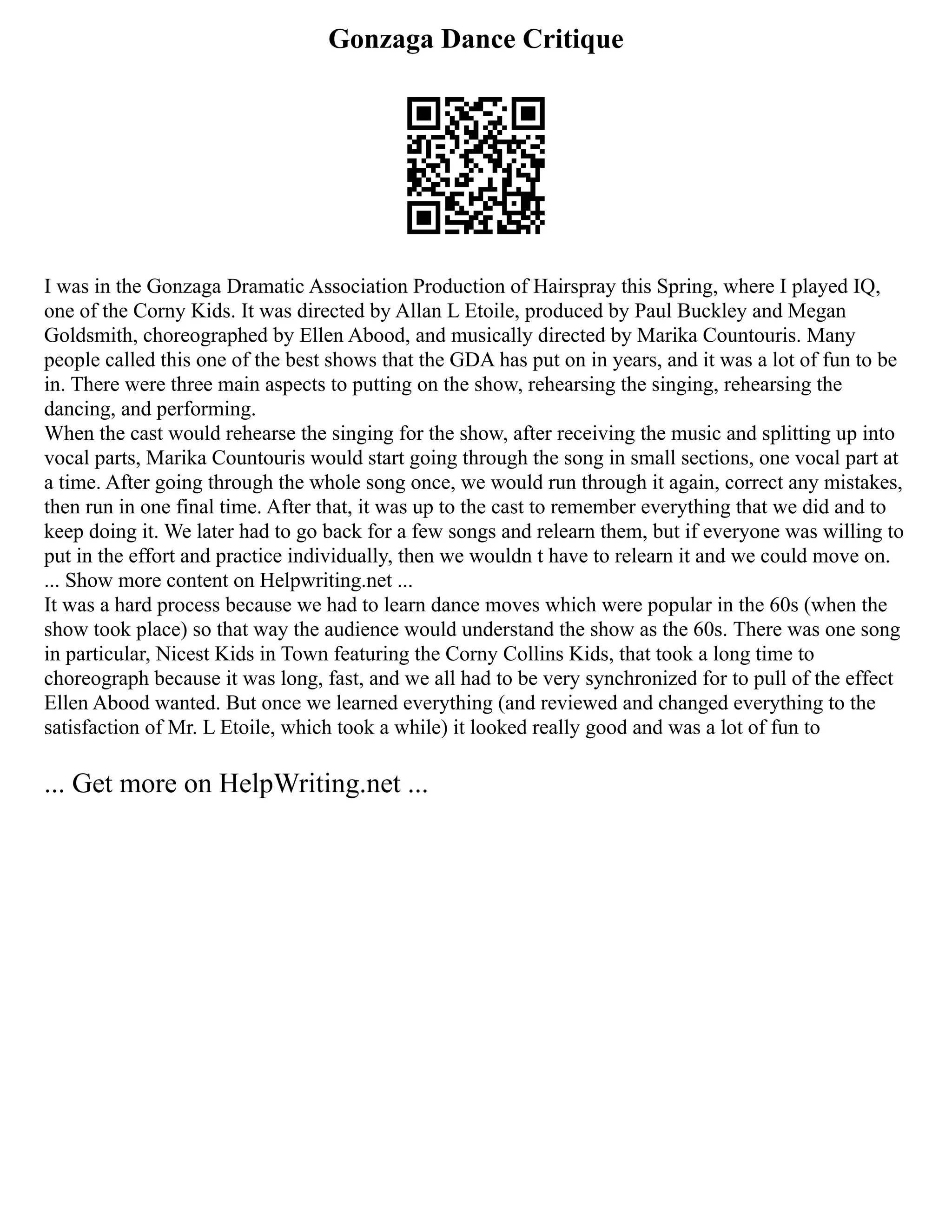 Gonzaga Dance Critique
I was in the Gonzaga Dramatic Association Production of Hairspray this Spring, where I played IQ,
one of the Corny Kids. It was directed by Allan L Etoile, produced by Paul Buckley and Megan
Goldsmith, choreographed by Ellen Abood, and musically directed by Marika Countouris. Many
people called this one of the best shows that the GDA has put on in years, and it was a lot of fun to be
in. There were three main aspects to putting on the show, rehearsing the singing, rehearsing the
dancing, and performing.
When the cast would rehearse the singing for the show, after receiving the music and splitting up into
vocal parts, Marika Countouris would start going through the song in small sections, one vocal part at
a time. After going through the whole song once, we would run through it again, correct any mistakes,
then run in one final time. After that, it was up to the cast to remember everything that we did and to
keep doing it. We later had to go back for a few songs and relearn them, but if everyone was willing to
put in the effort and practice individually, then we wouldn t have to relearn it and we could move on.
... Show more content on Helpwriting.net ...
It was a hard process because we had to learn dance moves which were popular in the 60s (when the
show took place) so that way the audience would understand the show as the 60s. There was one song
in particular, Nicest Kids in Town featuring the Corny Collins Kids, that took a long time to
choreograph because it was long, fast, and we all had to be very synchronized for to pull of the effect
Ellen Abood wanted. But once we learned everything (and reviewed and changed everything to the
satisfaction of Mr. L Etoile, which took a while) it looked really good and was a lot of fun to
... Get more on HelpWriting.net ...
 
