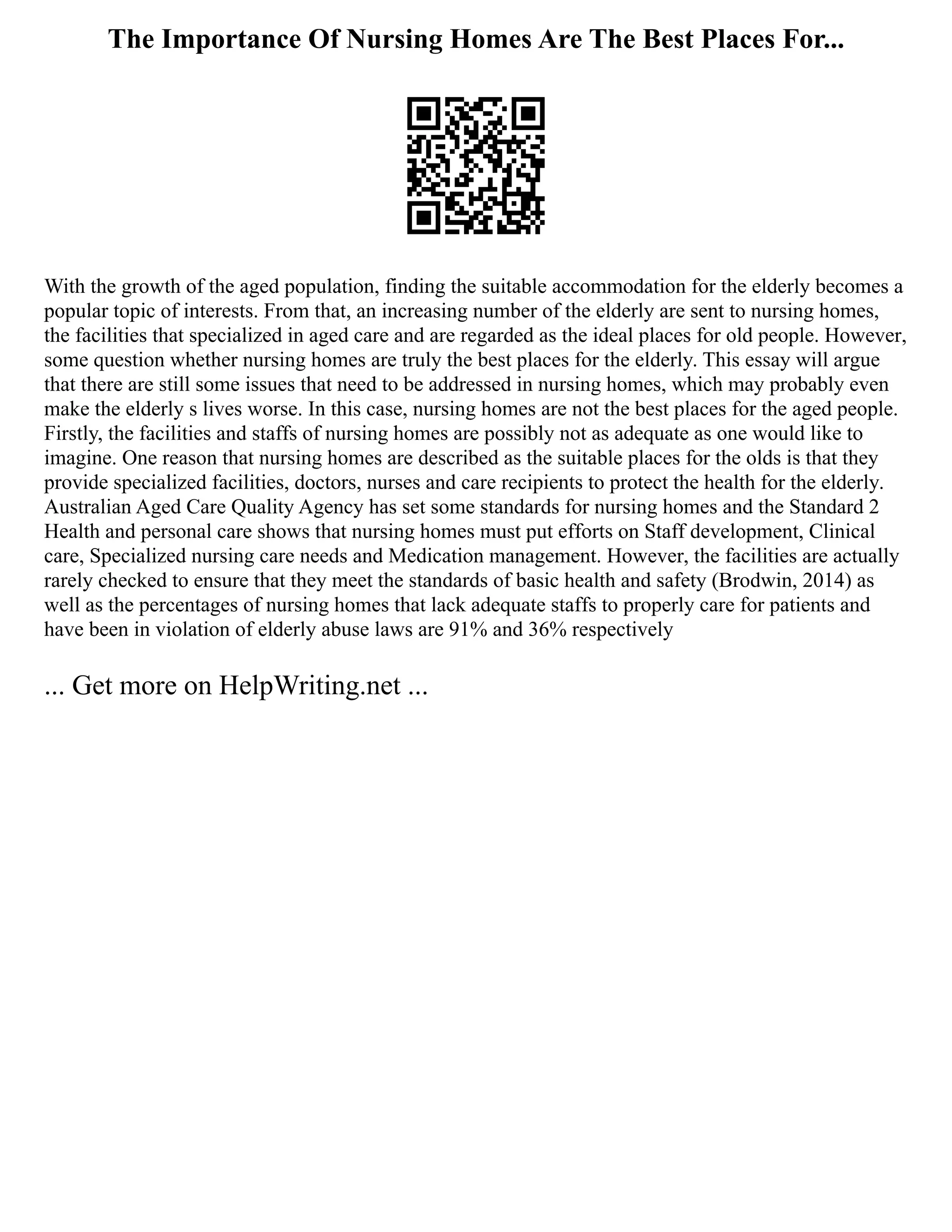 The Importance Of Nursing Homes Are The Best Places For...
With the growth of the aged population, finding the suitable accommodation for the elderly becomes a
popular topic of interests. From that, an increasing number of the elderly are sent to nursing homes,
the facilities that specialized in aged care and are regarded as the ideal places for old people. However,
some question whether nursing homes are truly the best places for the elderly. This essay will argue
that there are still some issues that need to be addressed in nursing homes, which may probably even
make the elderly s lives worse. In this case, nursing homes are not the best places for the aged people.
Firstly, the facilities and staffs of nursing homes are possibly not as adequate as one would like to
imagine. One reason that nursing homes are described as the suitable places for the olds is that they
provide specialized facilities, doctors, nurses and care recipients to protect the health for the elderly.
Australian Aged Care Quality Agency has set some standards for nursing homes and the Standard 2
Health and personal care shows that nursing homes must put efforts on Staff development, Clinical
care, Specialized nursing care needs and Medication management. However, the facilities are actually
rarely checked to ensure that they meet the standards of basic health and safety (Brodwin, 2014) as
well as the percentages of nursing homes that lack adequate staffs to properly care for patients and
have been in violation of elderly abuse laws are 91% and 36% respectively
... Get more on HelpWriting.net ...
 