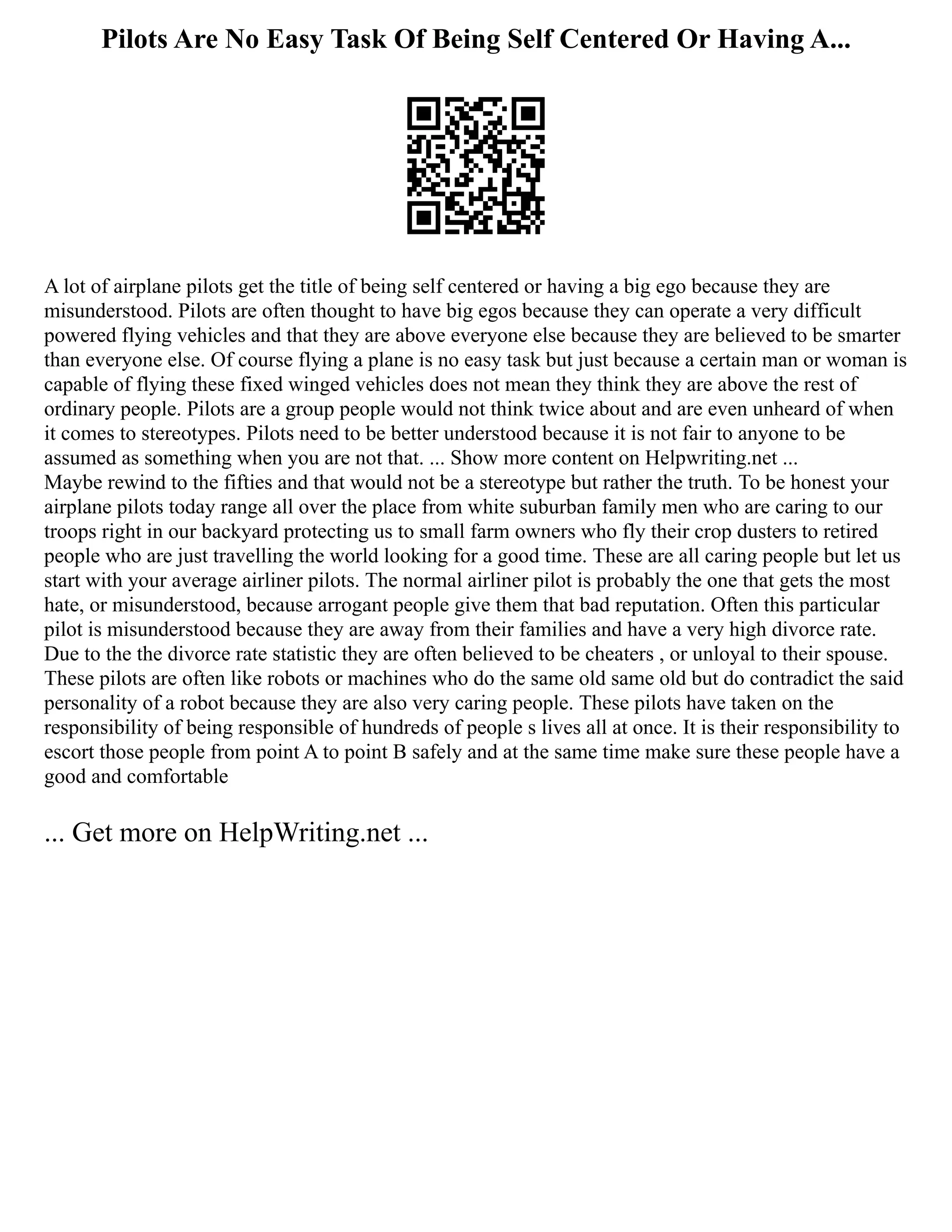 Pilots Are No Easy Task Of Being Self Centered Or Having A...
A lot of airplane pilots get the title of being self centered or having a big ego because they are
misunderstood. Pilots are often thought to have big egos because they can operate a very difficult
powered flying vehicles and that they are above everyone else because they are believed to be smarter
than everyone else. Of course flying a plane is no easy task but just because a certain man or woman is
capable of flying these fixed winged vehicles does not mean they think they are above the rest of
ordinary people. Pilots are a group people would not think twice about and are even unheard of when
it comes to stereotypes. Pilots need to be better understood because it is not fair to anyone to be
assumed as something when you are not that. ... Show more content on Helpwriting.net ...
Maybe rewind to the fifties and that would not be a stereotype but rather the truth. To be honest your
airplane pilots today range all over the place from white suburban family men who are caring to our
troops right in our backyard protecting us to small farm owners who fly their crop dusters to retired
people who are just travelling the world looking for a good time. These are all caring people but let us
start with your average airliner pilots. The normal airliner pilot is probably the one that gets the most
hate, or misunderstood, because arrogant people give them that bad reputation. Often this particular
pilot is misunderstood because they are away from their families and have a very high divorce rate.
Due to the the divorce rate statistic they are often believed to be cheaters , or unloyal to their spouse.
These pilots are often like robots or machines who do the same old same old but do contradict the said
personality of a robot because they are also very caring people. These pilots have taken on the
responsibility of being responsible of hundreds of people s lives all at once. It is their responsibility to
escort those people from point A to point B safely and at the same time make sure these people have a
good and comfortable
... Get more on HelpWriting.net ...
 
