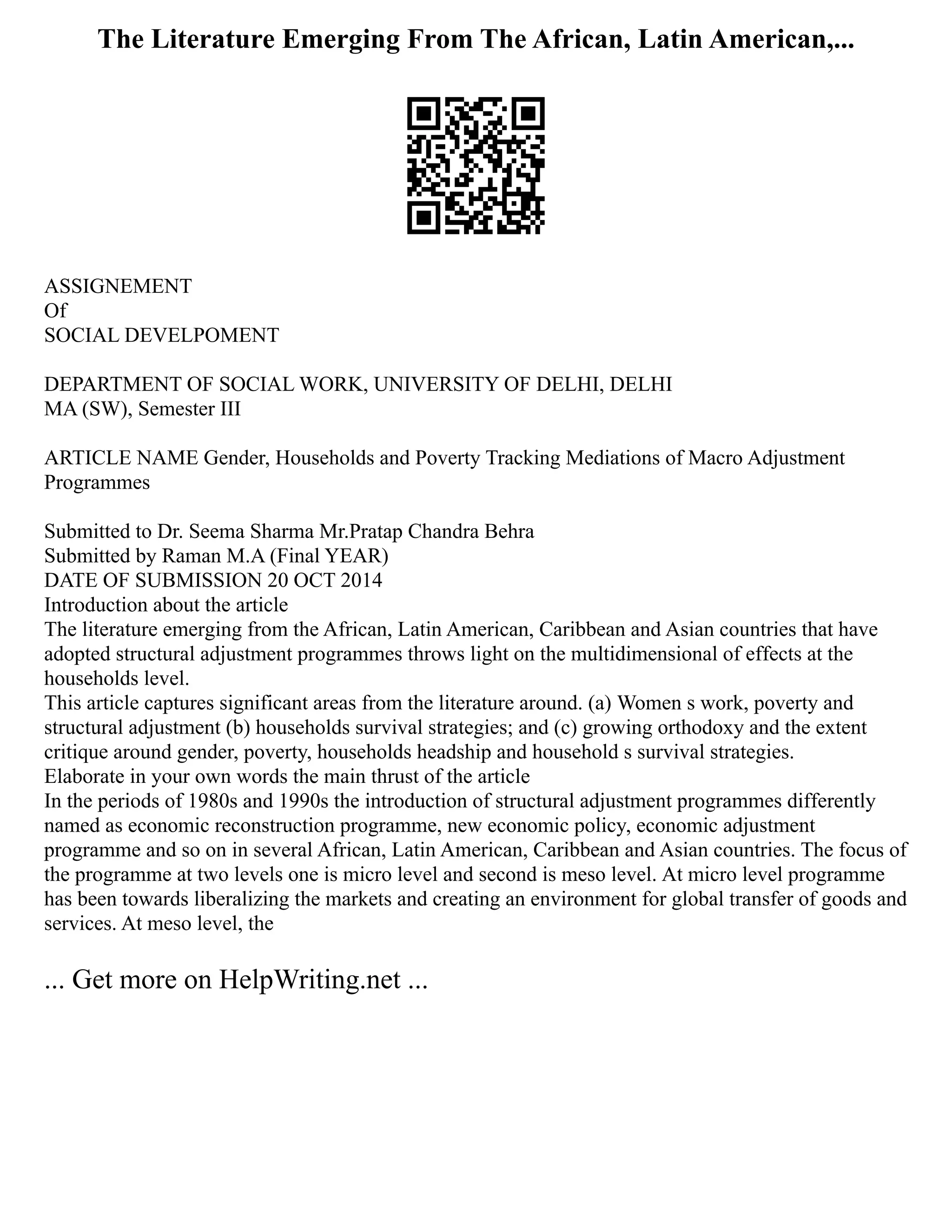 The Literature Emerging From The African, Latin American,...
ASSIGNEMENT
Of
SOCIAL DEVELPOMENT
DEPARTMENT OF SOCIAL WORK, UNIVERSITY OF DELHI, DELHI
MA (SW), Semester III
ARTICLE NAME Gender, Households and Poverty Tracking Mediations of Macro Adjustment
Programmes
Submitted to Dr. Seema Sharma Mr.Pratap Chandra Behra
Submitted by Raman M.A (Final YEAR)
DATE OF SUBMISSION 20 OCT 2014
Introduction about the article
The literature emerging from the African, Latin American, Caribbean and Asian countries that have
adopted structural adjustment programmes throws light on the multidimensional of effects at the
households level.
This article captures significant areas from the literature around. (a) Women s work, poverty and
structural adjustment (b) households survival strategies; and (c) growing orthodoxy and the extent
critique around gender, poverty, households headship and household s survival strategies.
Elaborate in your own words the main thrust of the article
In the periods of 1980s and 1990s the introduction of structural adjustment programmes differently
named as economic reconstruction programme, new economic policy, economic adjustment
programme and so on in several African, Latin American, Caribbean and Asian countries. The focus of
the programme at two levels one is micro level and second is meso level. At micro level programme
has been towards liberalizing the markets and creating an environment for global transfer of goods and
services. At meso level, the
... Get more on HelpWriting.net ...
 