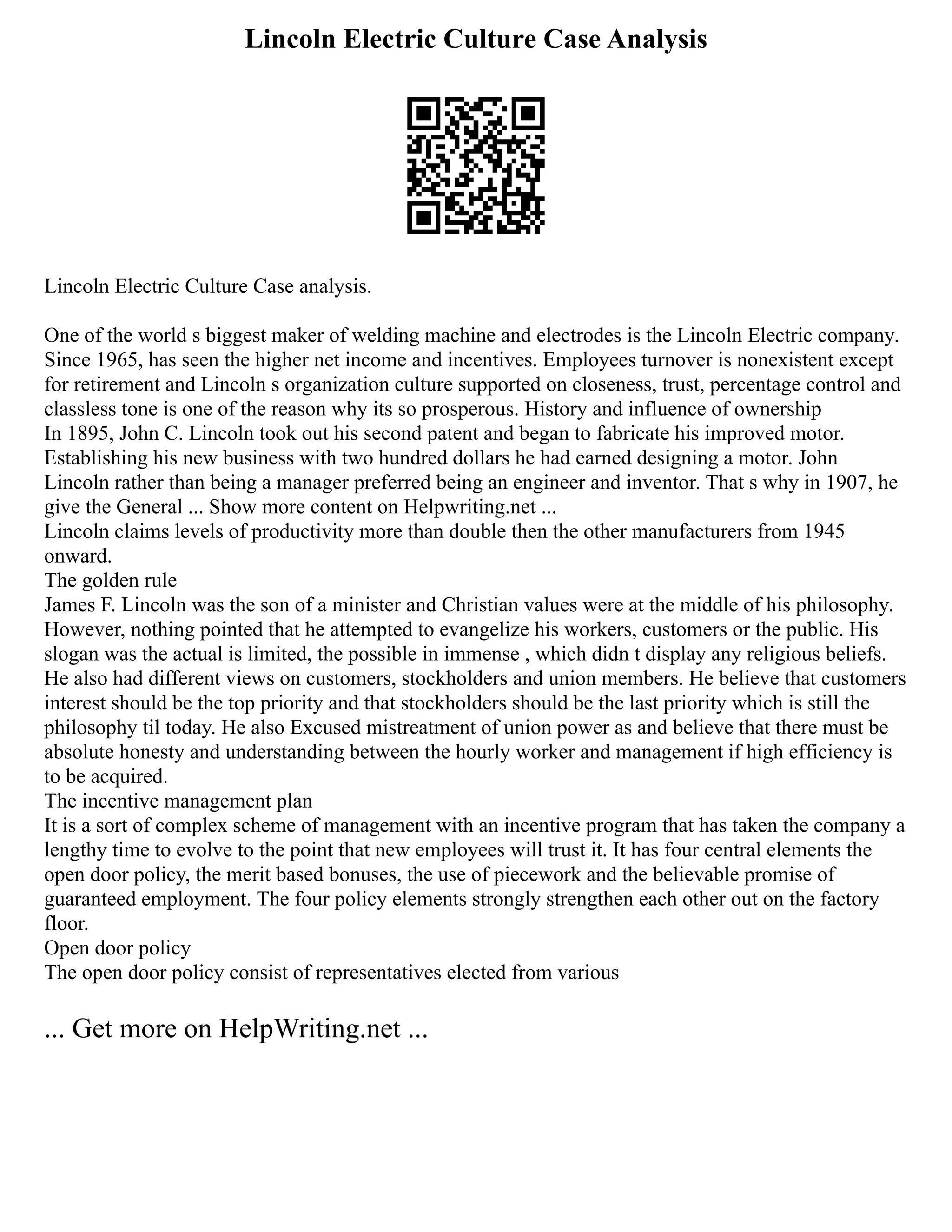 Lincoln Electric Culture Case Analysis
Lincoln Electric Culture Case analysis.
One of the world s biggest maker of welding machine and electrodes is the Lincoln Electric company.
Since 1965, has seen the higher net income and incentives. Employees turnover is nonexistent except
for retirement and Lincoln s organization culture supported on closeness, trust, percentage control and
classless tone is one of the reason why its so prosperous. History and influence of ownership
In 1895, John C. Lincoln took out his second patent and began to fabricate his improved motor.
Establishing his new business with two hundred dollars he had earned designing a motor. John
Lincoln rather than being a manager preferred being an engineer and inventor. That s why in 1907, he
give the General ... Show more content on Helpwriting.net ...
Lincoln claims levels of productivity more than double then the other manufacturers from 1945
onward.
The golden rule
James F. Lincoln was the son of a minister and Christian values were at the middle of his philosophy.
However, nothing pointed that he attempted to evangelize his workers, customers or the public. His
slogan was the actual is limited, the possible in immense , which didn t display any religious beliefs.
He also had different views on customers, stockholders and union members. He believe that customers
interest should be the top priority and that stockholders should be the last priority which is still the
philosophy til today. He also Excused mistreatment of union power as and believe that there must be
absolute honesty and understanding between the hourly worker and management if high efficiency is
to be acquired.
The incentive management plan
It is a sort of complex scheme of management with an incentive program that has taken the company a
lengthy time to evolve to the point that new employees will trust it. It has four central elements the
open door policy, the merit based bonuses, the use of piecework and the believable promise of
guaranteed employment. The four policy elements strongly strengthen each other out on the factory
floor.
Open door policy
The open door policy consist of representatives elected from various
... Get more on HelpWriting.net ...
 