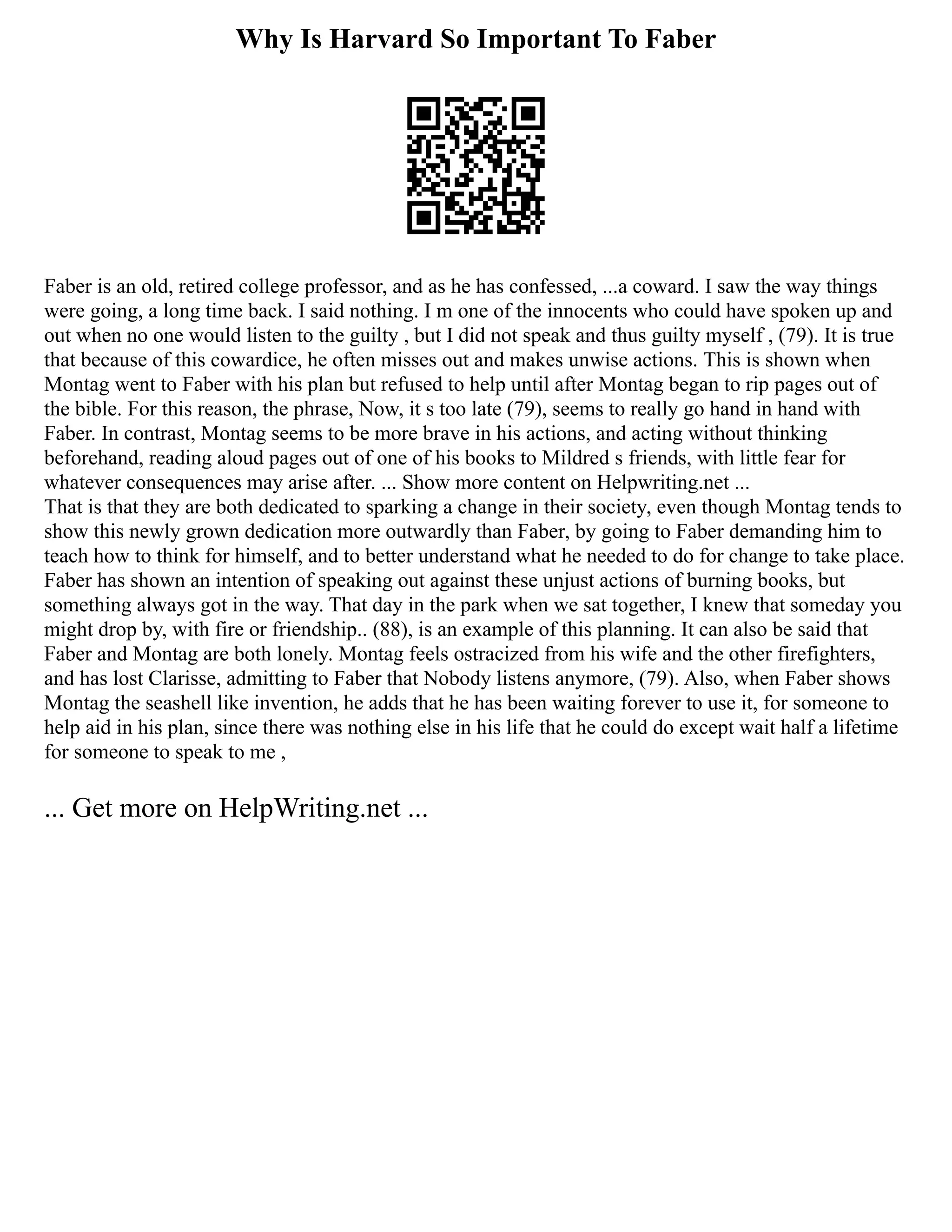Why Is Harvard So Important To Faber
Faber is an old, retired college professor, and as he has confessed, ...a coward. I saw the way things
were going, a long time back. I said nothing. I m one of the innocents who could have spoken up and
out when no one would listen to the guilty , but I did not speak and thus guilty myself , (79). It is true
that because of this cowardice, he often misses out and makes unwise actions. This is shown when
Montag went to Faber with his plan but refused to help until after Montag began to rip pages out of
the bible. For this reason, the phrase, Now, it s too late (79), seems to really go hand in hand with
Faber. In contrast, Montag seems to be more brave in his actions, and acting without thinking
beforehand, reading aloud pages out of one of his books to Mildred s friends, with little fear for
whatever consequences may arise after. ... Show more content on Helpwriting.net ...
That is that they are both dedicated to sparking a change in their society, even though Montag tends to
show this newly grown dedication more outwardly than Faber, by going to Faber demanding him to
teach how to think for himself, and to better understand what he needed to do for change to take place.
Faber has shown an intention of speaking out against these unjust actions of burning books, but
something always got in the way. That day in the park when we sat together, I knew that someday you
might drop by, with fire or friendship.. (88), is an example of this planning. It can also be said that
Faber and Montag are both lonely. Montag feels ostracized from his wife and the other firefighters,
and has lost Clarisse, admitting to Faber that Nobody listens anymore, (79). Also, when Faber shows
Montag the seashell like invention, he adds that he has been waiting forever to use it, for someone to
help aid in his plan, since there was nothing else in his life that he could do except wait half a lifetime
for someone to speak to me ,
... Get more on HelpWriting.net ...
 