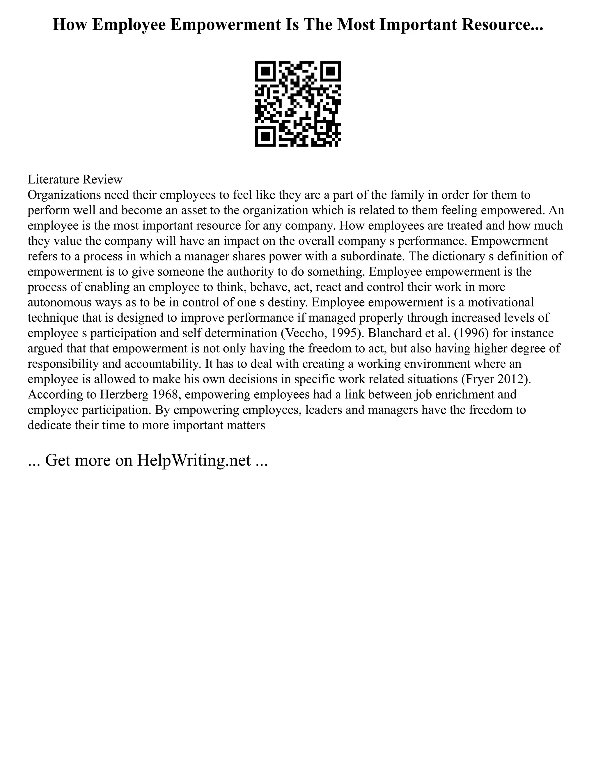 How Employee Empowerment Is The Most Important Resource...
Literature Review
Organizations need their employees to feel like they are a part of the family in order for them to
perform well and become an asset to the organization which is related to them feeling empowered. An
employee is the most important resource for any company. How employees are treated and how much
they value the company will have an impact on the overall company s performance. Empowerment
refers to a process in which a manager shares power with a subordinate. The dictionary s definition of
empowerment is to give someone the authority to do something. Employee empowerment is the
process of enabling an employee to think, behave, act, react and control their work in more
autonomous ways as to be in control of one s destiny. Employee empowerment is a motivational
technique that is designed to improve performance if managed properly through increased levels of
employee s participation and self determination (Veccho, 1995). Blanchard et al. (1996) for instance
argued that that empowerment is not only having the freedom to act, but also having higher degree of
responsibility and accountability. It has to deal with creating a working environment where an
employee is allowed to make his own decisions in specific work related situations (Fryer 2012).
According to Herzberg 1968, empowering employees had a link between job enrichment and
employee participation. By empowering employees, leaders and managers have the freedom to
dedicate their time to more important matters
... Get more on HelpWriting.net ...
 