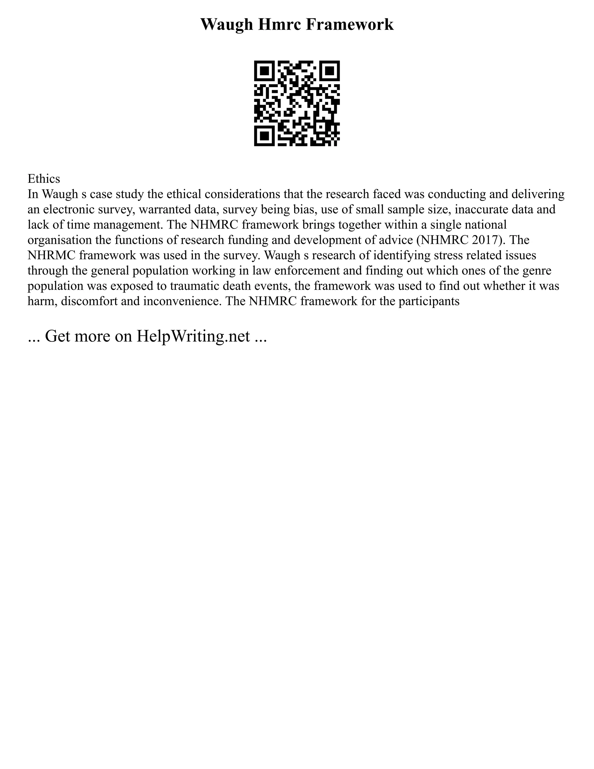Waugh Hmrc Framework
Ethics
In Waugh s case study the ethical considerations that the research faced was conducting and delivering
an electronic survey, warranted data, survey being bias, use of small sample size, inaccurate data and
lack of time management. The NHMRC framework brings together within a single national
organisation the functions of research funding and development of advice (NHMRC 2017). The
NHRMC framework was used in the survey. Waugh s research of identifying stress related issues
through the general population working in law enforcement and finding out which ones of the genre
population was exposed to traumatic death events, the framework was used to find out whether it was
harm, discomfort and inconvenience. The NHMRC framework for the participants
... Get more on HelpWriting.net ...
 