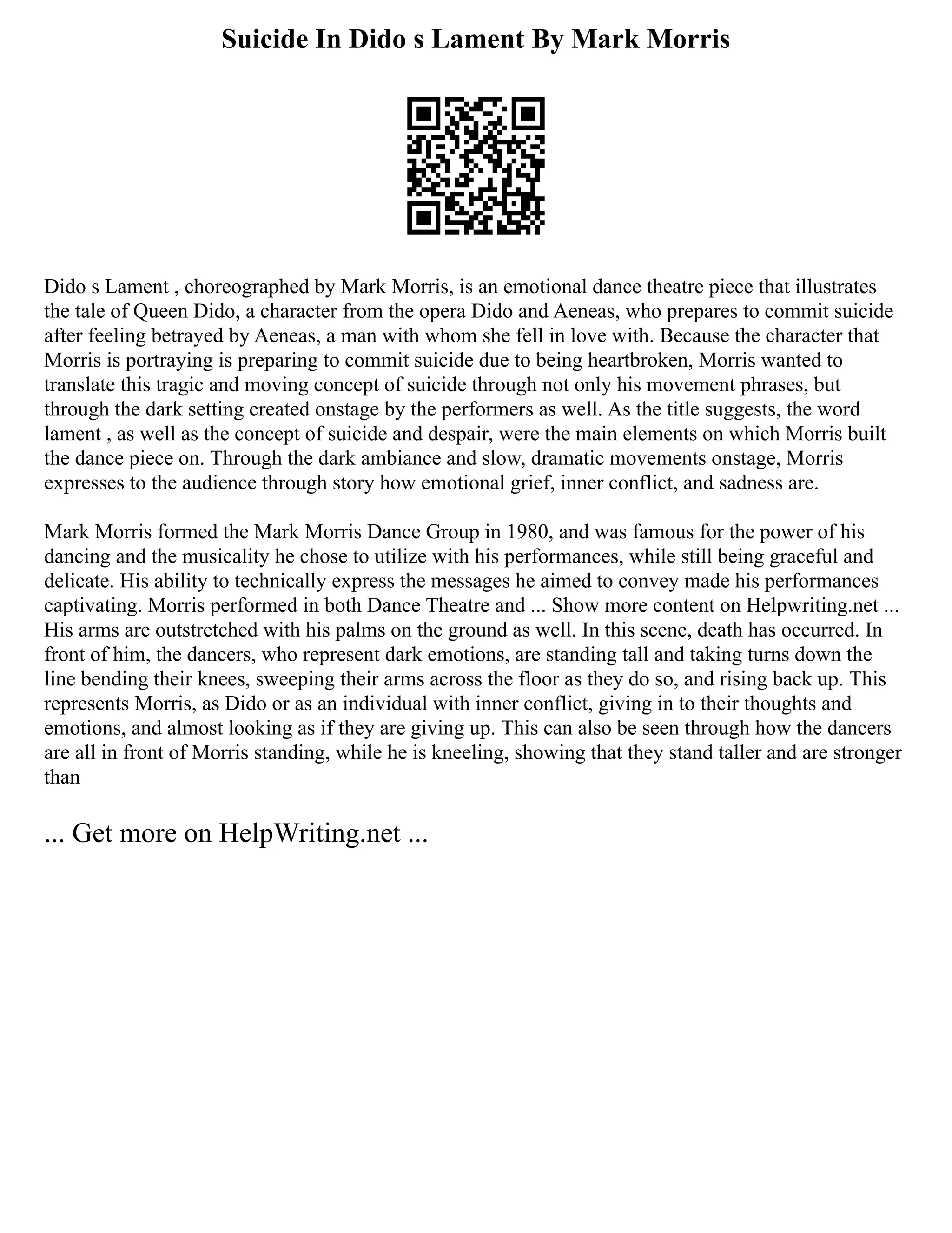 Suicide In Dido s Lament By Mark Morris
Dido s Lament , choreographed by Mark Morris, is an emotional dance theatre piece that illustrates
the tale of Queen Dido, a character from the opera Dido and Aeneas, who prepares to commit suicide
after feeling betrayed by Aeneas, a man with whom she fell in love with. Because the character that
Morris is portraying is preparing to commit suicide due to being heartbroken, Morris wanted to
translate this tragic and moving concept of suicide through not only his movement phrases, but
through the dark setting created onstage by the performers as well. As the title suggests, the word
lament , as well as the concept of suicide and despair, were the main elements on which Morris built
the dance piece on. Through the dark ambiance and slow, dramatic movements onstage, Morris
expresses to the audience through story how emotional grief, inner conflict, and sadness are.
Mark Morris formed the Mark Morris Dance Group in 1980, and was famous for the power of his
dancing and the musicality he chose to utilize with his performances, while still being graceful and
delicate. His ability to technically express the messages he aimed to convey made his performances
captivating. Morris performed in both Dance Theatre and ... Show more content on Helpwriting.net ...
His arms are outstretched with his palms on the ground as well. In this scene, death has occurred. In
front of him, the dancers, who represent dark emotions, are standing tall and taking turns down the
line bending their knees, sweeping their arms across the floor as they do so, and rising back up. This
represents Morris, as Dido or as an individual with inner conflict, giving in to their thoughts and
emotions, and almost looking as if they are giving up. This can also be seen through how the dancers
are all in front of Morris standing, while he is kneeling, showing that they stand taller and are stronger
than
... Get more on HelpWriting.net ...
 