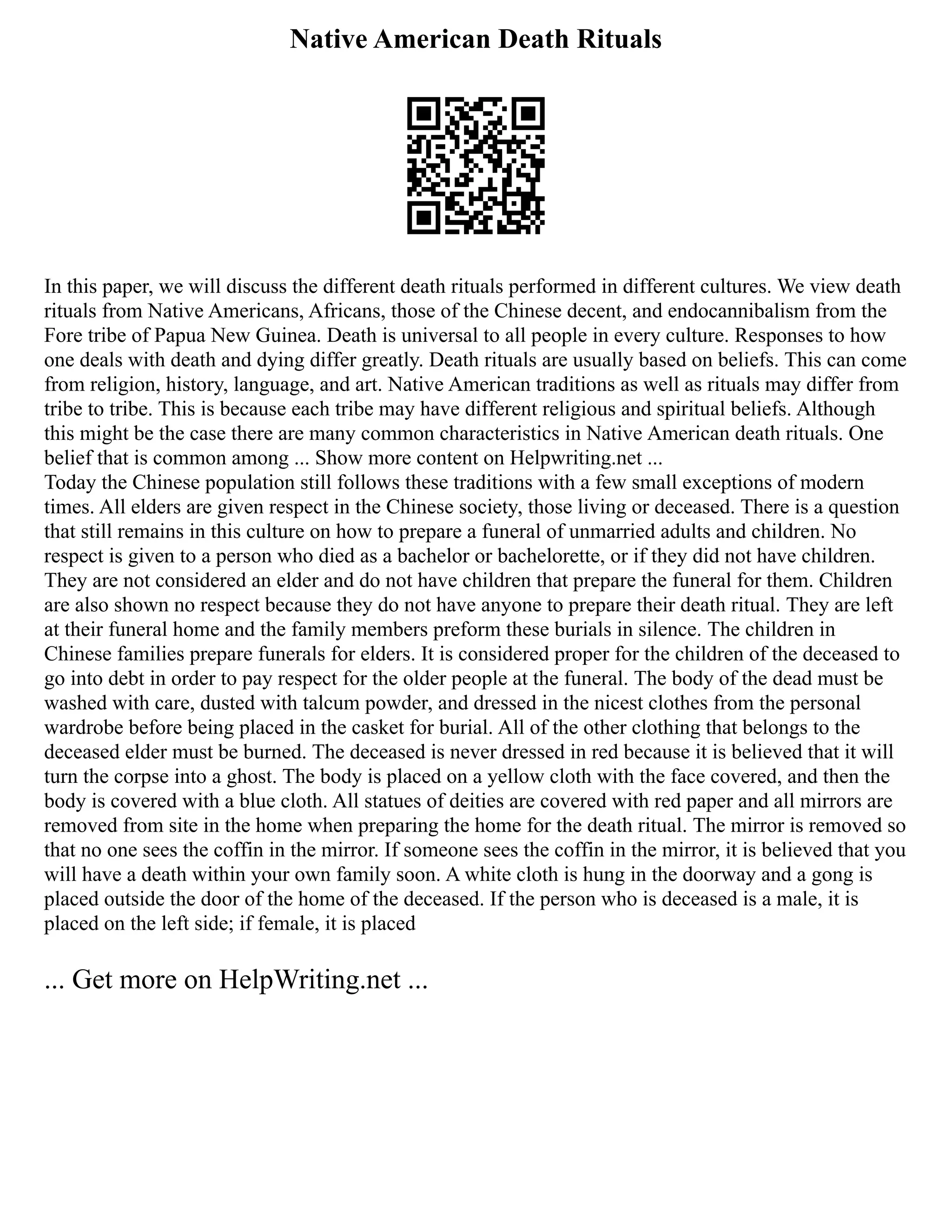 Native American Death Rituals
In this paper, we will discuss the different death rituals performed in different cultures. We view death
rituals from Native Americans, Africans, those of the Chinese decent, and endocannibalism from the
Fore tribe of Papua New Guinea. Death is universal to all people in every culture. Responses to how
one deals with death and dying differ greatly. Death rituals are usually based on beliefs. This can come
from religion, history, language, and art. Native American traditions as well as rituals may differ from
tribe to tribe. This is because each tribe may have different religious and spiritual beliefs. Although
this might be the case there are many common characteristics in Native American death rituals. One
belief that is common among ... Show more content on Helpwriting.net ...
Today the Chinese population still follows these traditions with a few small exceptions of modern
times. All elders are given respect in the Chinese society, those living or deceased. There is a question
that still remains in this culture on how to prepare a funeral of unmarried adults and children. No
respect is given to a person who died as a bachelor or bachelorette, or if they did not have children.
They are not considered an elder and do not have children that prepare the funeral for them. Children
are also shown no respect because they do not have anyone to prepare their death ritual. They are left
at their funeral home and the family members preform these burials in silence. The children in
Chinese families prepare funerals for elders. It is considered proper for the children of the deceased to
go into debt in order to pay respect for the older people at the funeral. The body of the dead must be
washed with care, dusted with talcum powder, and dressed in the nicest clothes from the personal
wardrobe before being placed in the casket for burial. All of the other clothing that belongs to the
deceased elder must be burned. The deceased is never dressed in red because it is believed that it will
turn the corpse into a ghost. The body is placed on a yellow cloth with the face covered, and then the
body is covered with a blue cloth. All statues of deities are covered with red paper and all mirrors are
removed from site in the home when preparing the home for the death ritual. The mirror is removed so
that no one sees the coffin in the mirror. If someone sees the coffin in the mirror, it is believed that you
will have a death within your own family soon. A white cloth is hung in the doorway and a gong is
placed outside the door of the home of the deceased. If the person who is deceased is a male, it is
placed on the left side; if female, it is placed
... Get more on HelpWriting.net ...
 