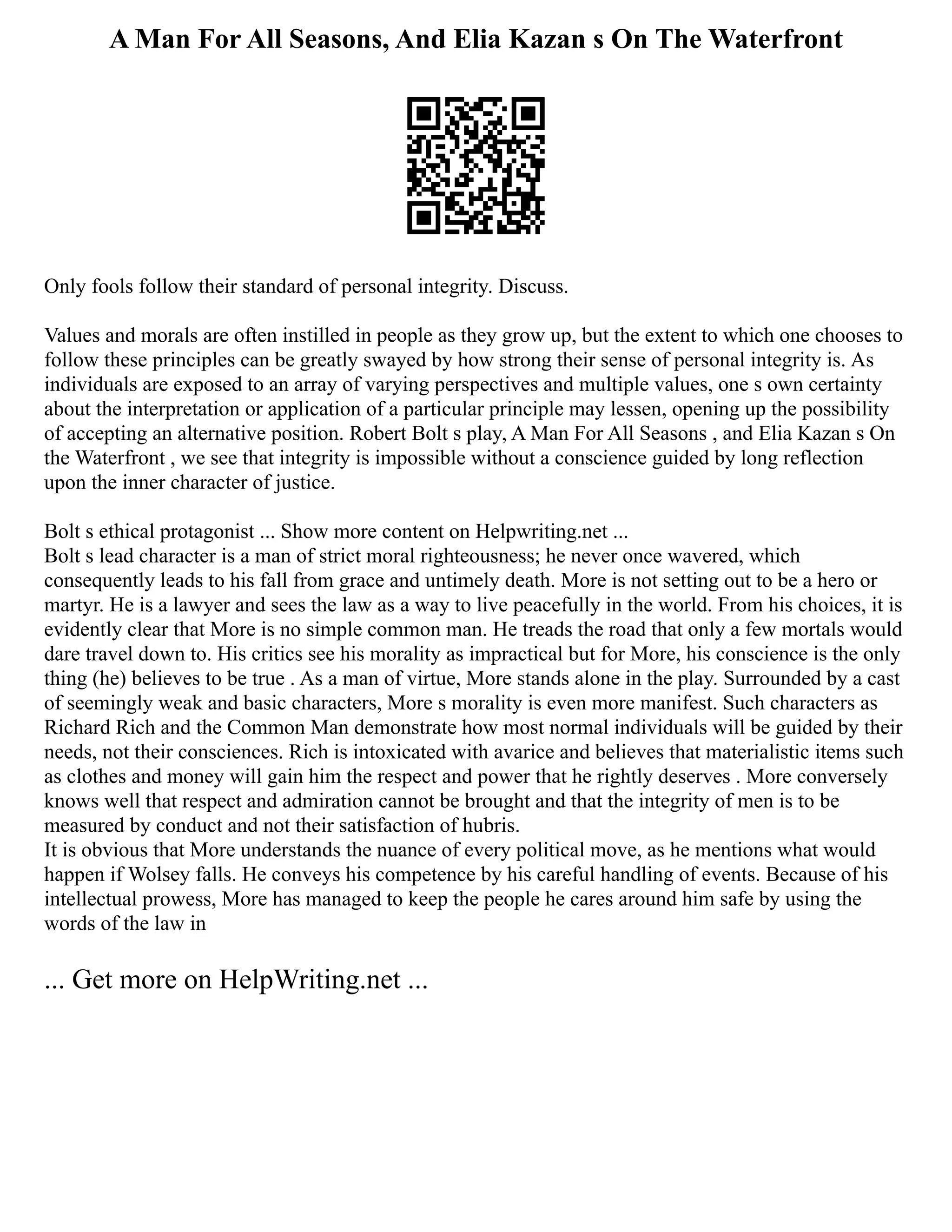 A Man For All Seasons, And Elia Kazan s On The Waterfront
Only fools follow their standard of personal integrity. Discuss.
Values and morals are often instilled in people as they grow up, but the extent to which one chooses to
follow these principles can be greatly swayed by how strong their sense of personal integrity is. As
individuals are exposed to an array of varying perspectives and multiple values, one s own certainty
about the interpretation or application of a particular principle may lessen, opening up the possibility
of accepting an alternative position. Robert Bolt s play, A Man For All Seasons , and Elia Kazan s On
the Waterfront , we see that integrity is impossible without a conscience guided by long reflection
upon the inner character of justice.
Bolt s ethical protagonist ... Show more content on Helpwriting.net ...
Bolt s lead character is a man of strict moral righteousness; he never once wavered, which
consequently leads to his fall from grace and untimely death. More is not setting out to be a hero or
martyr. He is a lawyer and sees the law as a way to live peacefully in the world. From his choices, it is
evidently clear that More is no simple common man. He treads the road that only a few mortals would
dare travel down to. His critics see his morality as impractical but for More, his conscience is the only
thing (he) believes to be true . As a man of virtue, More stands alone in the play. Surrounded by a cast
of seemingly weak and basic characters, More s morality is even more manifest. Such characters as
Richard Rich and the Common Man demonstrate how most normal individuals will be guided by their
needs, not their consciences. Rich is intoxicated with avarice and believes that materialistic items such
as clothes and money will gain him the respect and power that he rightly deserves . More conversely
knows well that respect and admiration cannot be brought and that the integrity of men is to be
measured by conduct and not their satisfaction of hubris.
It is obvious that More understands the nuance of every political move, as he mentions what would
happen if Wolsey falls. He conveys his competence by his careful handling of events. Because of his
intellectual prowess, More has managed to keep the people he cares around him safe by using the
words of the law in
... Get more on HelpWriting.net ...
 
