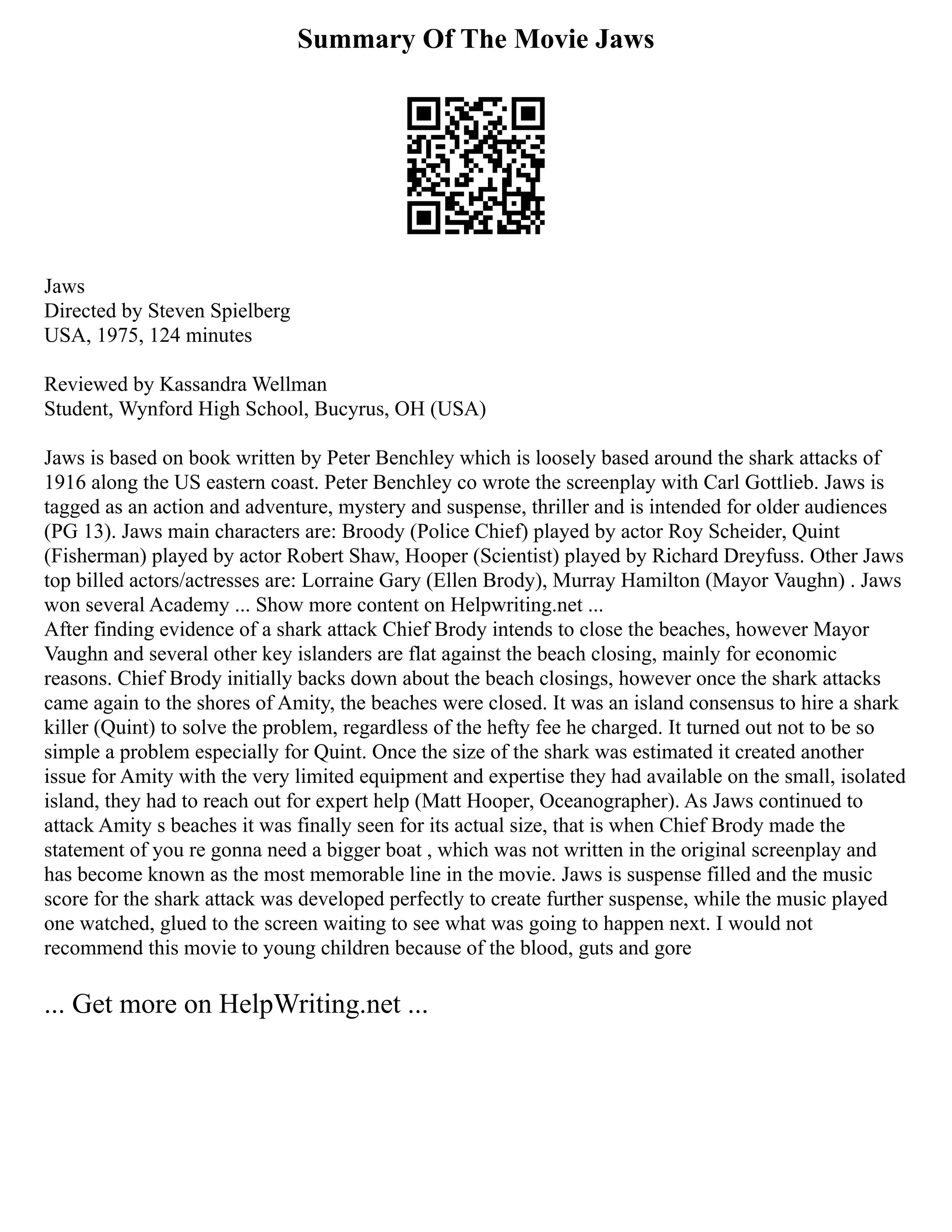 Summary Of The Movie Jaws
Jaws
Directed by Steven Spielberg
USA, 1975, 124 minutes
Reviewed by Kassandra Wellman
Student, Wynford High School, Bucyrus, OH (USA)
Jaws is based on book written by Peter Benchley which is loosely based around the shark attacks of
1916 along the US eastern coast. Peter Benchley co wrote the screenplay with Carl Gottlieb. Jaws is
tagged as an action and adventure, mystery and suspense, thriller and is intended for older audiences
(PG 13). Jaws main characters are: Broody (Police Chief) played by actor Roy Scheider, Quint
(Fisherman) played by actor Robert Shaw, Hooper (Scientist) played by Richard Dreyfuss. Other Jaws
top billed actors/actresses are: Lorraine Gary (Ellen Brody), Murray Hamilton (Mayor Vaughn) . Jaws
won several Academy ... Show more content on Helpwriting.net ...
After finding evidence of a shark attack Chief Brody intends to close the beaches, however Mayor
Vaughn and several other key islanders are flat against the beach closing, mainly for economic
reasons. Chief Brody initially backs down about the beach closings, however once the shark attacks
came again to the shores of Amity, the beaches were closed. It was an island consensus to hire a shark
killer (Quint) to solve the problem, regardless of the hefty fee he charged. It turned out not to be so
simple a problem especially for Quint. Once the size of the shark was estimated it created another
issue for Amity with the very limited equipment and expertise they had available on the small, isolated
island, they had to reach out for expert help (Matt Hooper, Oceanographer). As Jaws continued to
attack Amity s beaches it was finally seen for its actual size, that is when Chief Brody made the
statement of you re gonna need a bigger boat , which was not written in the original screenplay and
has become known as the most memorable line in the movie. Jaws is suspense filled and the music
score for the shark attack was developed perfectly to create further suspense, while the music played
one watched, glued to the screen waiting to see what was going to happen next. I would not
recommend this movie to young children because of the blood, guts and gore
... Get more on HelpWriting.net ...
 