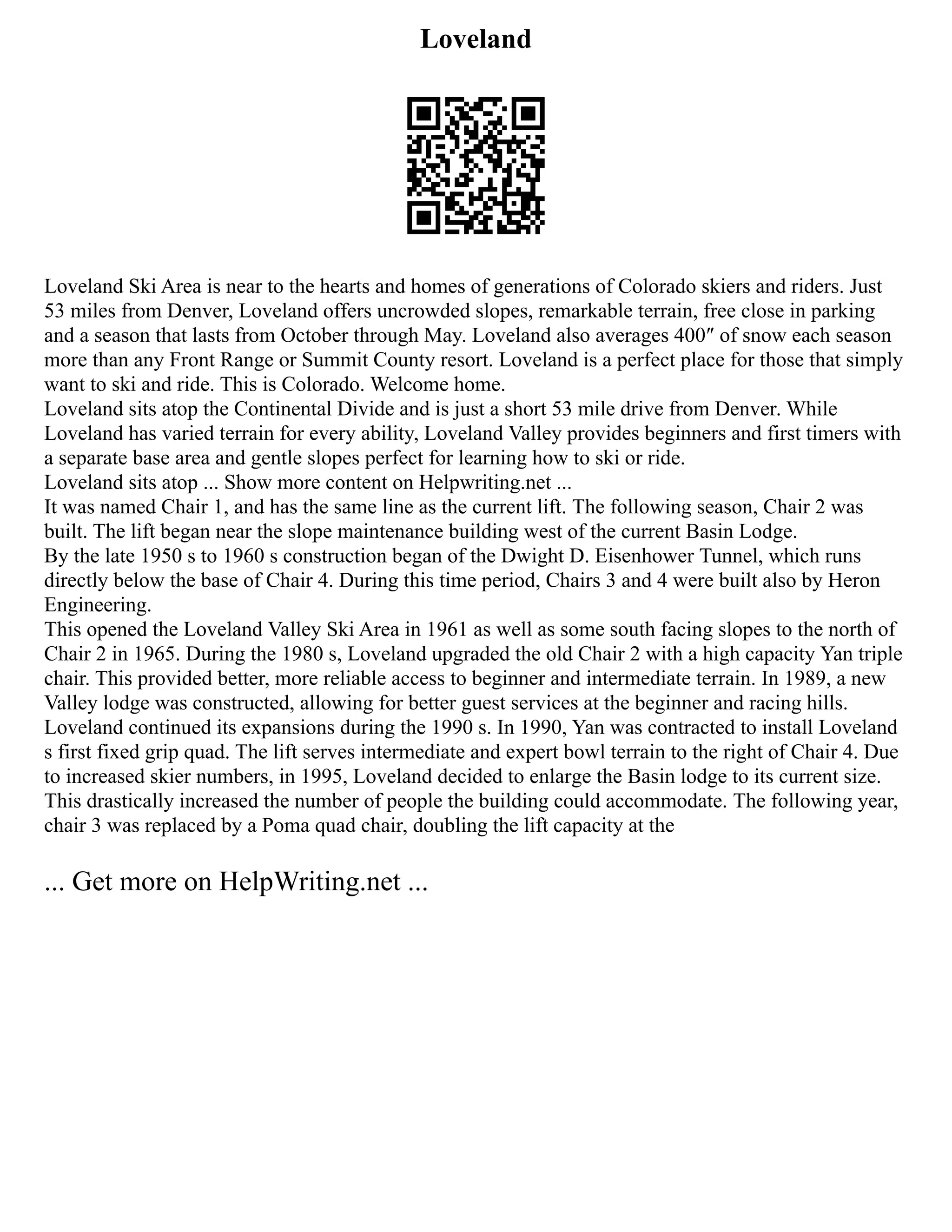Loveland
Loveland Ski Area is near to the hearts and homes of generations of Colorado skiers and riders. Just
53 miles from Denver, Loveland offers uncrowded slopes, remarkable terrain, free close in parking
and a season that lasts from October through May. Loveland also averages 400″ of snow each season
more than any Front Range or Summit County resort. Loveland is a perfect place for those that simply
want to ski and ride. This is Colorado. Welcome home.
Loveland sits atop the Continental Divide and is just a short 53 mile drive from Denver. While
Loveland has varied terrain for every ability, Loveland Valley provides beginners and first timers with
a separate base area and gentle slopes perfect for learning how to ski or ride.
Loveland sits atop ... Show more content on Helpwriting.net ...
It was named Chair 1, and has the same line as the current lift. The following season, Chair 2 was
built. The lift began near the slope maintenance building west of the current Basin Lodge.
By the late 1950 s to 1960 s construction began of the Dwight D. Eisenhower Tunnel, which runs
directly below the base of Chair 4. During this time period, Chairs 3 and 4 were built also by Heron
Engineering.
This opened the Loveland Valley Ski Area in 1961 as well as some south facing slopes to the north of
Chair 2 in 1965. During the 1980 s, Loveland upgraded the old Chair 2 with a high capacity Yan triple
chair. This provided better, more reliable access to beginner and intermediate terrain. In 1989, a new
Valley lodge was constructed, allowing for better guest services at the beginner and racing hills.
Loveland continued its expansions during the 1990 s. In 1990, Yan was contracted to install Loveland
s first fixed grip quad. The lift serves intermediate and expert bowl terrain to the right of Chair 4. Due
to increased skier numbers, in 1995, Loveland decided to enlarge the Basin lodge to its current size.
This drastically increased the number of people the building could accommodate. The following year,
chair 3 was replaced by a Poma quad chair, doubling the lift capacity at the
... Get more on HelpWriting.net ...
 