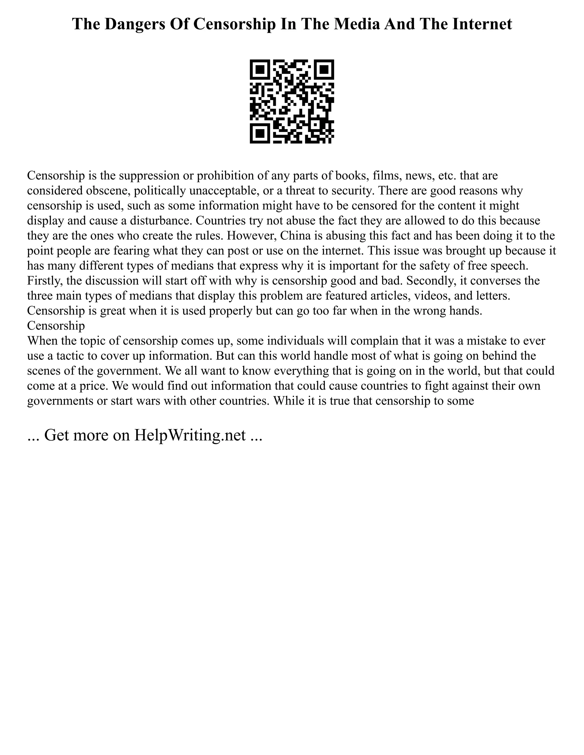 The Dangers Of Censorship In The Media And The Internet
Censorship is the suppression or prohibition of any parts of books, films, news, etc. that are
considered obscene, politically unacceptable, or a threat to security. There are good reasons why
censorship is used, such as some information might have to be censored for the content it might
display and cause a disturbance. Countries try not abuse the fact they are allowed to do this because
they are the ones who create the rules. However, China is abusing this fact and has been doing it to the
point people are fearing what they can post or use on the internet. This issue was brought up because it
has many different types of medians that express why it is important for the safety of free speech.
Firstly, the discussion will start off with why is censorship good and bad. Secondly, it converses the
three main types of medians that display this problem are featured articles, videos, and letters.
Censorship is great when it is used properly but can go too far when in the wrong hands.
Censorship
When the topic of censorship comes up, some individuals will complain that it was a mistake to ever
use a tactic to cover up information. But can this world handle most of what is going on behind the
scenes of the government. We all want to know everything that is going on in the world, but that could
come at a price. We would find out information that could cause countries to fight against their own
governments or start wars with other countries. While it is true that censorship to some
... Get more on HelpWriting.net ...
 