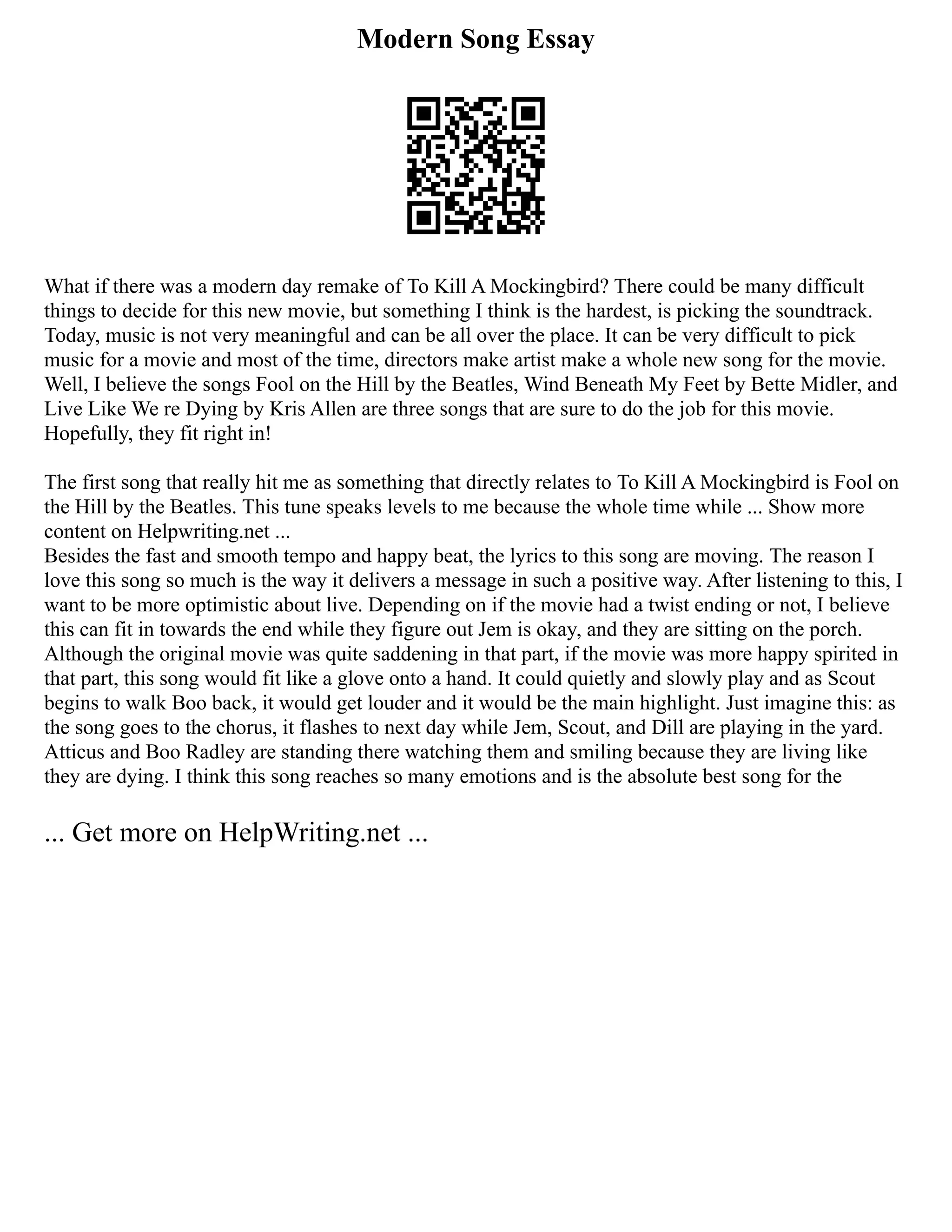 Modern Song Essay
What if there was a modern day remake of To Kill A Mockingbird? There could be many difficult
things to decide for this new movie, but something I think is the hardest, is picking the soundtrack.
Today, music is not very meaningful and can be all over the place. It can be very difficult to pick
music for a movie and most of the time, directors make artist make a whole new song for the movie.
Well, I believe the songs Fool on the Hill by the Beatles, Wind Beneath My Feet by Bette Midler, and
Live Like We re Dying by Kris Allen are three songs that are sure to do the job for this movie.
Hopefully, they fit right in!
The first song that really hit me as something that directly relates to To Kill A Mockingbird is Fool on
the Hill by the Beatles. This tune speaks levels to me because the whole time while ... Show more
content on Helpwriting.net ...
Besides the fast and smooth tempo and happy beat, the lyrics to this song are moving. The reason I
love this song so much is the way it delivers a message in such a positive way. After listening to this, I
want to be more optimistic about live. Depending on if the movie had a twist ending or not, I believe
this can fit in towards the end while they figure out Jem is okay, and they are sitting on the porch.
Although the original movie was quite saddening in that part, if the movie was more happy spirited in
that part, this song would fit like a glove onto a hand. It could quietly and slowly play and as Scout
begins to walk Boo back, it would get louder and it would be the main highlight. Just imagine this: as
the song goes to the chorus, it flashes to next day while Jem, Scout, and Dill are playing in the yard.
Atticus and Boo Radley are standing there watching them and smiling because they are living like
they are dying. I think this song reaches so many emotions and is the absolute best song for the
... Get more on HelpWriting.net ...
 