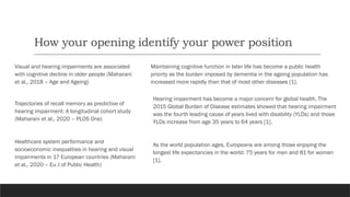 How your opening identify your power position
Visual and hearing impairments are associated
with cognitive decline in older people (Maharani
et al., 2018 – Age and Ageing)
Maintaining cognitive function in later life has become a public health
priority as the burden imposed by dementia in the ageing population has
increased more rapidly than that of most other diseases [1].
Trajectories of recall memory as predictive of
hearing impairment: A longitudinal cohort study
(Maharani et al., 2020 – PLOS One)
Hearing impairment has become a major concern for global health. The
2015 Global Burden of Disease estimates showed that hearing impairment
was the fourth leading cause of years lived with disability (YLDs) and those
YLDs increase from age 35 years to 64 years [1].
Healthcare system performance and
socioeconomic inequalities in hearing and visual
impairments in 17 European countries (Maharani
et al., 2020 – Eu J of Public Health)
As the world population ages, Europeans are among those enjoying the
longest life expectancies in the world: 75 years for men and 81 for women
[1].
 