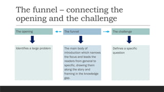 The funnel – connecting the
opening and the challenge
The opening
Identifies a large problem
The challenge
Defines a specific
question
The funnel
The main body of
introduction which narrows
the focus and leads the
readers from general to
specific, drawing them
along the story and
framing in the knowledge
gap.
 