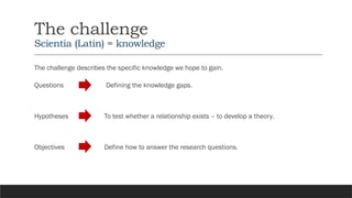 The challenge
Scientia (Latin) = knowledge
The challenge describes the specific knowledge we hope to gain.
Questions
Hypotheses
Objectives
Defining the knowledge gaps.
To test whether a relationship exists – to develop a theory.
Define how to answer the research questions.
 