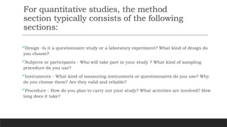 For quantitative studies, the method
section typically consists of the following
sections:
Design -Is it a questionnaire study or a laboratory experiment? What kind of design do
you choose?
Subjects or participants - Who will take part in your study ? What kind of sampling
procedure do you use?
Instruments - What kind of measuring instruments or questionnaires do you use? Why
do you choose them? Are they valid and reliable?
Procedure - How do you plan to carry out your study? What activities are involved? How
long does it take?
 