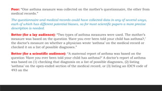 Poor: “One asthma measure was collected on the mother’s questionnaire, the other from
medical records.”
The questionnaire and medical records could have collected data in any of several ways,
each of which has different potential biases, so for most scientific papers a more precise
description is needed.
Better (for a lay audience): “Two types of asthma measures were used. The mother’s
measure was based on the question ‘Have you ever been told your child has asthma?,’
the doctor’s measure on whether a physician wrote ‘asthma’ on the medical record or
checked it on a list of possible diagnoses.”
Better (for a scientific audience): “A maternal report of asthma was based on the
question ‘Have you ever been told your child has asthma?’ A doctor’s report of asthma
was based on (1) checking that diagnosis on a list of possible diagnoses, (2) listing
‘asthma’ on the open-ended section of the medical record, or (3) listing an IDC9 code of
493 on the
 