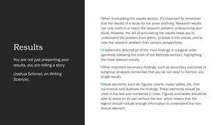 Results
When formulating the results section, it's important to remember
that the results of a study do not prove anything. Research results
can only confirm or reject the research problem underpinning your
study. However, the act of articulating the results helps you to
understand the problem from within, to break it into pieces, and to
view the research problem from various perspectives.
A systematic description of the main findings in a logical order
(generally following the order of the Methods section), highlighting
the most relevant results.
Other important secondary findings, such as secondary outcomes or
subgroup analyses (remember that you do not need to mention any
single result).
Visual elements, such as, figures, charts, maps, tables, etc. that
summarize and illustrate the findings. These elements should be
cited in the text and numbered in order. Figures and tables should be
able to stand on its own without the text, which means that the
legend should include enough information to understand the non-
textual element.
You are not just presenting your
results, you are telling a story
(Joshua Schimel, on Writing
Science).
 
