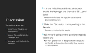 Discussion
It is the most important section of your
article. Here you get the chance to SELL your
data!
Many manuscripts are rejected because the
Discussion is weak
Make the Discussion corresponding to the
Results.
But do not reiterate the results
You need to compare the published results
with yours.
Do NOT ignore work in disagreement with yours –
confront it and convince the reader that you are
correct or better
Discussion is where you:
• present your thoughts and
interpretation;
• answer the questions in the
challenge; and
• show your contribution to the
literature.
 