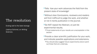 The resolution
Tells how your work advances the field from the
present state of knowledge!
Without clear Conclusions, reviewers and readers
will find it difficult to judge the work, and whether
or not it merits publication in the journal.
Do NOT repeat the Abstract, or just list
experimental results.
Trivial statements of your results are unacceptable in this
section.
Provide a clear scientific justification for your work,
and indicate possible applications and extensions.
You should also suggest future experiments and/or point
out those that are underway.
Ending well is the best revenge
(Joshua Schimel, on Writing
Science).
 