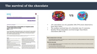 The survival of the chocolate
vs
• 191 chocolates out of a possible 258 (74%) were observed to
have been eaten.
• The median survival time of a chocolate was 51 minutes.
• Quality Street chocolates survived longer than Roses
chocolates (HR 0.70)
 