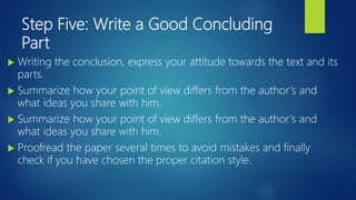 Step Five: Write a Good Concluding
Part
 Writing the conclusion, express your attitude towards the text and its
parts.
 Summarize how your point of view differs from the author’s and
what ideas you share with him.
 Summarize how your point of view differs from the author’s and
what ideas you share with him.
 Proofread the paper several times to avoid mistakes and finally
check if you have chosen the proper citation style.
 