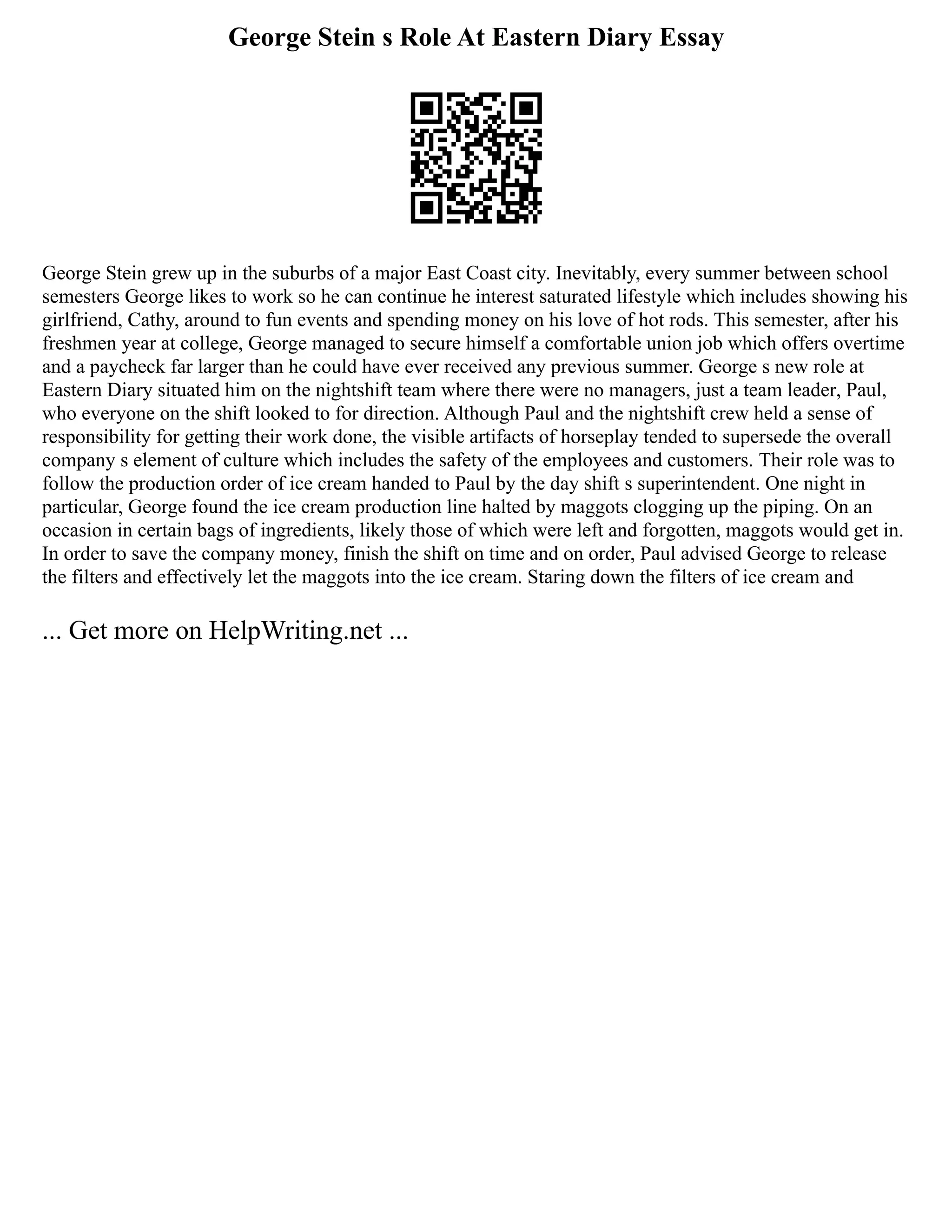 George Stein s Role At Eastern Diary Essay
George Stein grew up in the suburbs of a major East Coast city. Inevitably, every summer between school
semesters George likes to work so he can continue he interest saturated lifestyle which includes showing his
girlfriend, Cathy, around to fun events and spending money on his love of hot rods. This semester, after his
freshmen year at college, George managed to secure himself a comfortable union job which offers overtime
and a paycheck far larger than he could have ever received any previous summer. George s new role at
Eastern Diary situated him on the nightshift team where there were no managers, just a team leader, Paul,
who everyone on the shift looked to for direction. Although Paul and the nightshift crew held a sense of
responsibility for getting their work done, the visible artifacts of horseplay tended to supersede the overall
company s element of culture which includes the safety of the employees and customers. Their role was to
follow the production order of ice cream handed to Paul by the day shift s superintendent. One night in
particular, George found the ice cream production line halted by maggots clogging up the piping. On an
occasion in certain bags of ingredients, likely those of which were left and forgotten, maggots would get in.
In order to save the company money, finish the shift on time and on order, Paul advised George to release
the filters and effectively let the maggots into the ice cream. Staring down the filters of ice cream and
... Get more on HelpWriting.net ...
 