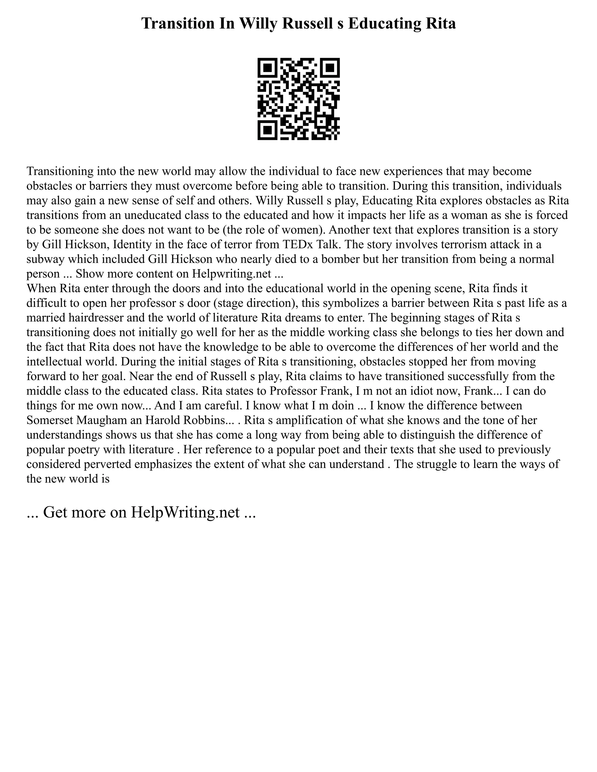 Transition In Willy Russell s Educating Rita
Transitioning into the new world may allow the individual to face new experiences that may become
obstacles or barriers they must overcome before being able to transition. During this transition, individuals
may also gain a new sense of self and others. Willy Russell s play, Educating Rita explores obstacles as Rita
transitions from an uneducated class to the educated and how it impacts her life as a woman as she is forced
to be someone she does not want to be (the role of women). Another text that explores transition is a story
by Gill Hickson, Identity in the face of terror from TEDx Talk. The story involves terrorism attack in a
subway which included Gill Hickson who nearly died to a bomber but her transition from being a normal
person ... Show more content on Helpwriting.net ...
When Rita enter through the doors and into the educational world in the opening scene, Rita finds it
difficult to open her professor s door (stage direction), this symbolizes a barrier between Rita s past life as a
married hairdresser and the world of literature Rita dreams to enter. The beginning stages of Rita s
transitioning does not initially go well for her as the middle working class she belongs to ties her down and
the fact that Rita does not have the knowledge to be able to overcome the differences of her world and the
intellectual world. During the initial stages of Rita s transitioning, obstacles stopped her from moving
forward to her goal. Near the end of Russell s play, Rita claims to have transitioned successfully from the
middle class to the educated class. Rita states to Professor Frank, I m not an idiot now, Frank... I can do
things for me own now... And I am careful. I know what I m doin ... I know the difference between
Somerset Maugham an Harold Robbins... . Rita s amplification of what she knows and the tone of her
understandings shows us that she has come a long way from being able to distinguish the difference of
popular poetry with literature . Her reference to a popular poet and their texts that she used to previously
considered perverted emphasizes the extent of what she can understand . The struggle to learn the ways of
the new world is
... Get more on HelpWriting.net ...
 