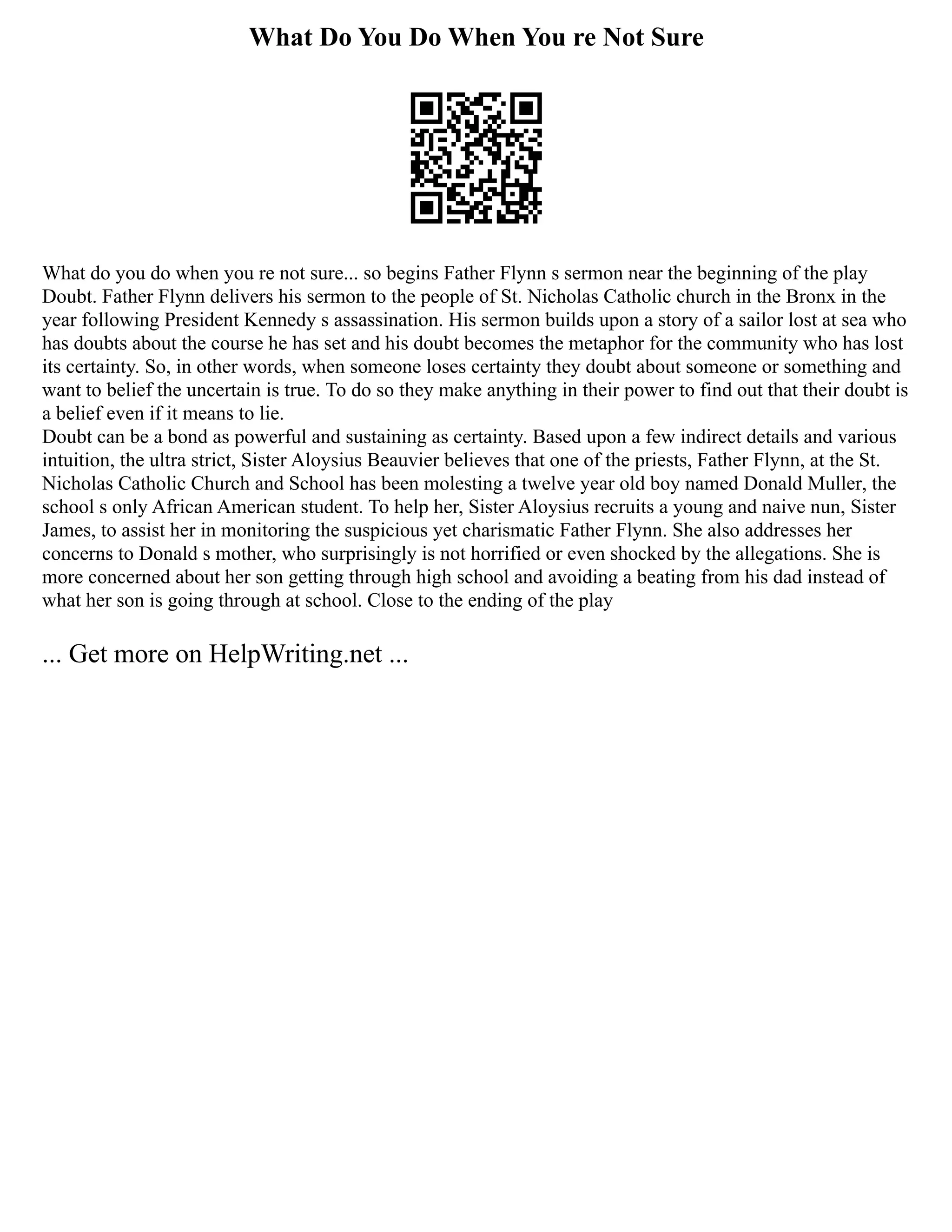 What Do You Do When You re Not Sure
What do you do when you re not sure... so begins Father Flynn s sermon near the beginning of the play
Doubt. Father Flynn delivers his sermon to the people of St. Nicholas Catholic church in the Bronx in the
year following President Kennedy s assassination. His sermon builds upon a story of a sailor lost at sea who
has doubts about the course he has set and his doubt becomes the metaphor for the community who has lost
its certainty. So, in other words, when someone loses certainty they doubt about someone or something and
want to belief the uncertain is true. To do so they make anything in their power to find out that their doubt is
a belief even if it means to lie.
Doubt can be a bond as powerful and sustaining as certainty. Based upon a few indirect details and various
intuition, the ultra strict, Sister Aloysius Beauvier believes that one of the priests, Father Flynn, at the St.
Nicholas Catholic Church and School has been molesting a twelve year old boy named Donald Muller, the
school s only African American student. To help her, Sister Aloysius recruits a young and naive nun, Sister
James, to assist her in monitoring the suspicious yet charismatic Father Flynn. She also addresses her
concerns to Donald s mother, who surprisingly is not horrified or even shocked by the allegations. She is
more concerned about her son getting through high school and avoiding a beating from his dad instead of
what her son is going through at school. Close to the ending of the play
... Get more on HelpWriting.net ...
 