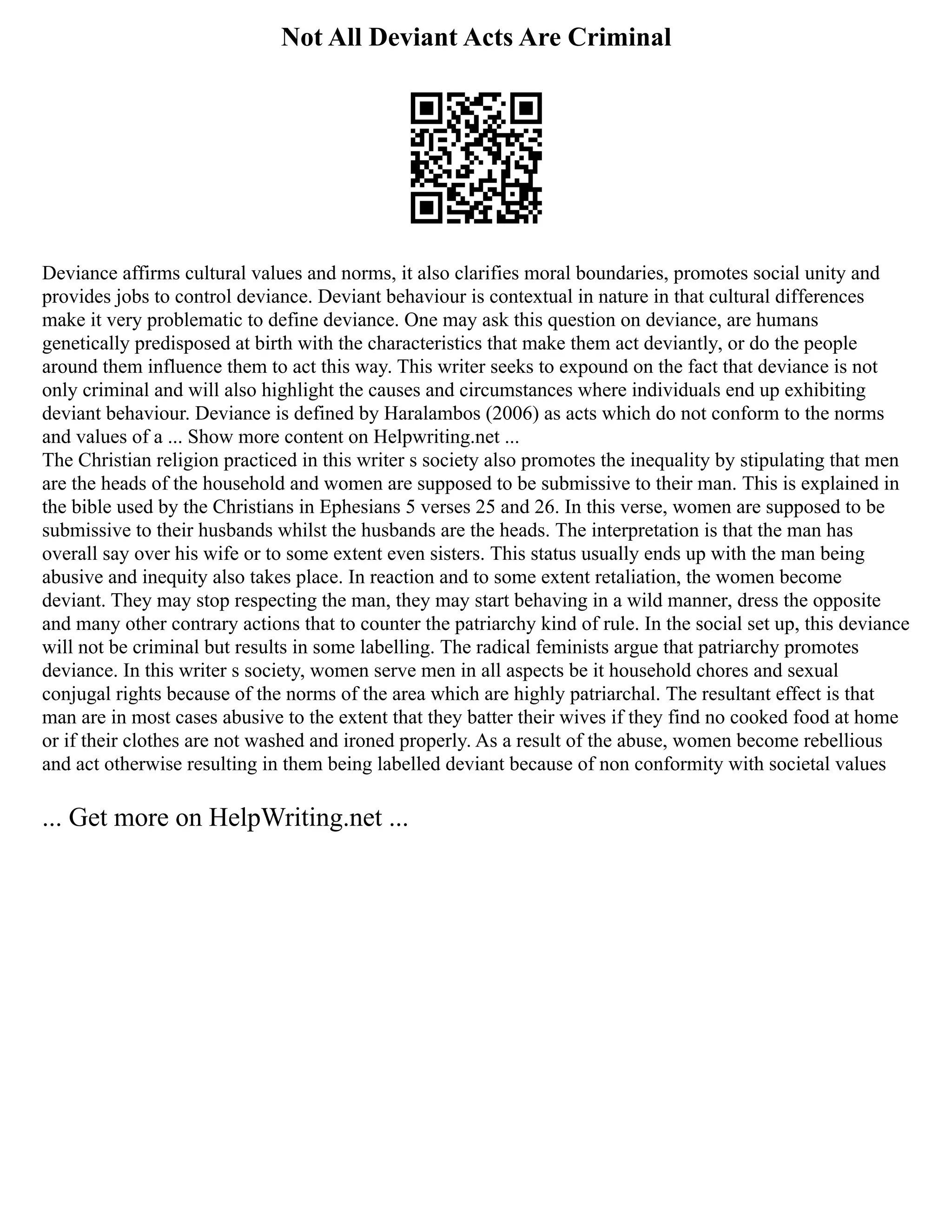 Not All Deviant Acts Are Criminal
Deviance affirms cultural values and norms, it also clarifies moral boundaries, promotes social unity and
provides jobs to control deviance. Deviant behaviour is contextual in nature in that cultural differences
make it very problematic to define deviance. One may ask this question on deviance, are humans
genetically predisposed at birth with the characteristics that make them act deviantly, or do the people
around them influence them to act this way. This writer seeks to expound on the fact that deviance is not
only criminal and will also highlight the causes and circumstances where individuals end up exhibiting
deviant behaviour. Deviance is defined by Haralambos (2006) as acts which do not conform to the norms
and values of a ... Show more content on Helpwriting.net ...
The Christian religion practiced in this writer s society also promotes the inequality by stipulating that men
are the heads of the household and women are supposed to be submissive to their man. This is explained in
the bible used by the Christians in Ephesians 5 verses 25 and 26. In this verse, women are supposed to be
submissive to their husbands whilst the husbands are the heads. The interpretation is that the man has
overall say over his wife or to some extent even sisters. This status usually ends up with the man being
abusive and inequity also takes place. In reaction and to some extent retaliation, the women become
deviant. They may stop respecting the man, they may start behaving in a wild manner, dress the opposite
and many other contrary actions that to counter the patriarchy kind of rule. In the social set up, this deviance
will not be criminal but results in some labelling. The radical feminists argue that patriarchy promotes
deviance. In this writer s society, women serve men in all aspects be it household chores and sexual
conjugal rights because of the norms of the area which are highly patriarchal. The resultant effect is that
man are in most cases abusive to the extent that they batter their wives if they find no cooked food at home
or if their clothes are not washed and ironed properly. As a result of the abuse, women become rebellious
and act otherwise resulting in them being labelled deviant because of non conformity with societal values
... Get more on HelpWriting.net ...
 