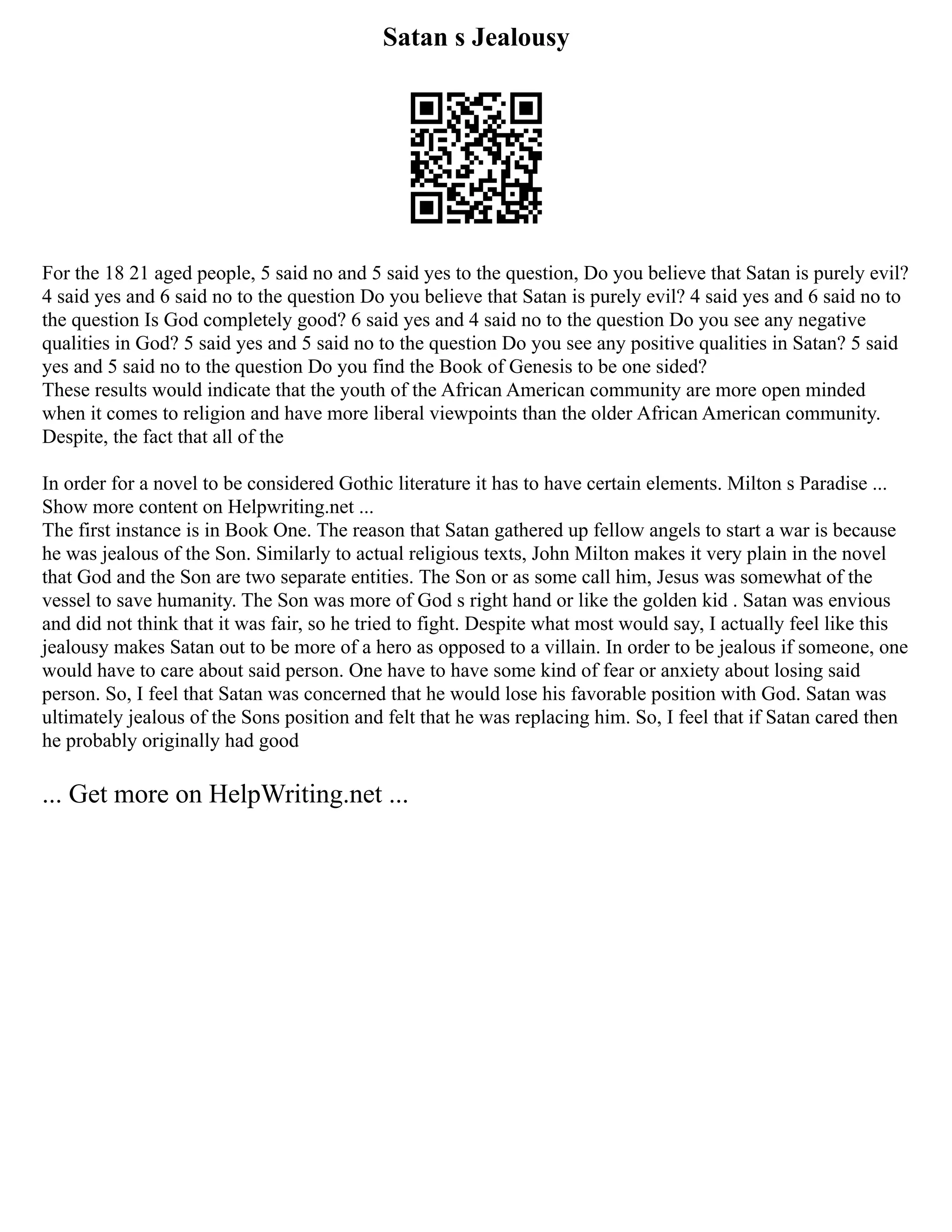 Satan s Jealousy
For the 18 21 aged people, 5 said no and 5 said yes to the question, Do you believe that Satan is purely evil?
4 said yes and 6 said no to the question Do you believe that Satan is purely evil? 4 said yes and 6 said no to
the question Is God completely good? 6 said yes and 4 said no to the question Do you see any negative
qualities in God? 5 said yes and 5 said no to the question Do you see any positive qualities in Satan? 5 said
yes and 5 said no to the question Do you find the Book of Genesis to be one sided?
These results would indicate that the youth of the African American community are more open minded
when it comes to religion and have more liberal viewpoints than the older African American community.
Despite, the fact that all of the
In order for a novel to be considered Gothic literature it has to have certain elements. Milton s Paradise ...
Show more content on Helpwriting.net ...
The first instance is in Book One. The reason that Satan gathered up fellow angels to start a war is because
he was jealous of the Son. Similarly to actual religious texts, John Milton makes it very plain in the novel
that God and the Son are two separate entities. The Son or as some call him, Jesus was somewhat of the
vessel to save humanity. The Son was more of God s right hand or like the golden kid . Satan was envious
and did not think that it was fair, so he tried to fight. Despite what most would say, I actually feel like this
jealousy makes Satan out to be more of a hero as opposed to a villain. In order to be jealous if someone, one
would have to care about said person. One have to have some kind of fear or anxiety about losing said
person. So, I feel that Satan was concerned that he would lose his favorable position with God. Satan was
ultimately jealous of the Sons position and felt that he was replacing him. So, I feel that if Satan cared then
he probably originally had good
... Get more on HelpWriting.net ...
 