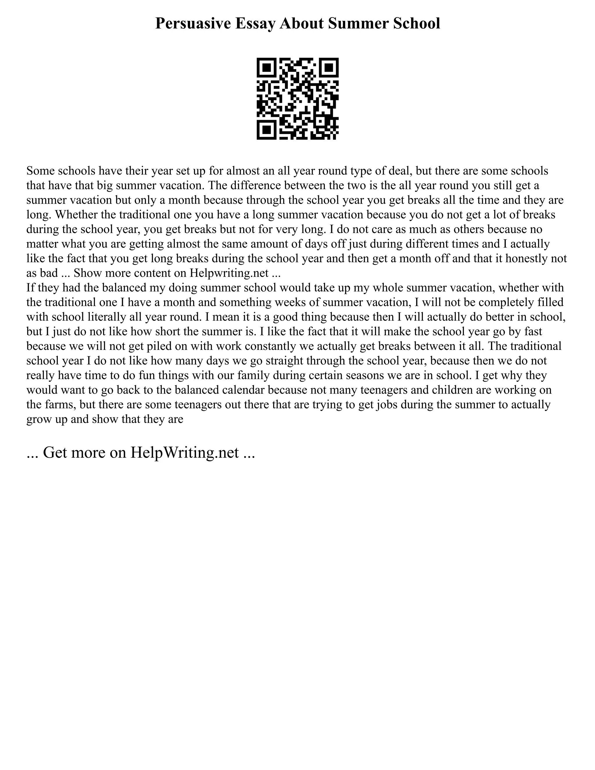 Persuasive Essay About Summer School
Some schools have their year set up for almost an all year round type of deal, but there are some schools
that have that big summer vacation. The difference between the two is the all year round you still get a
summer vacation but only a month because through the school year you get breaks all the time and they are
long. Whether the traditional one you have a long summer vacation because you do not get a lot of breaks
during the school year, you get breaks but not for very long. I do not care as much as others because no
matter what you are getting almost the same amount of days off just during different times and I actually
like the fact that you get long breaks during the school year and then get a month off and that it honestly not
as bad ... Show more content on Helpwriting.net ...
If they had the balanced my doing summer school would take up my whole summer vacation, whether with
the traditional one I have a month and something weeks of summer vacation, I will not be completely filled
with school literally all year round. I mean it is a good thing because then I will actually do better in school,
but I just do not like how short the summer is. I like the fact that it will make the school year go by fast
because we will not get piled on with work constantly we actually get breaks between it all. The traditional
school year I do not like how many days we go straight through the school year, because then we do not
really have time to do fun things with our family during certain seasons we are in school. I get why they
would want to go back to the balanced calendar because not many teenagers and children are working on
the farms, but there are some teenagers out there that are trying to get jobs during the summer to actually
grow up and show that they are
... Get more on HelpWriting.net ...
 
