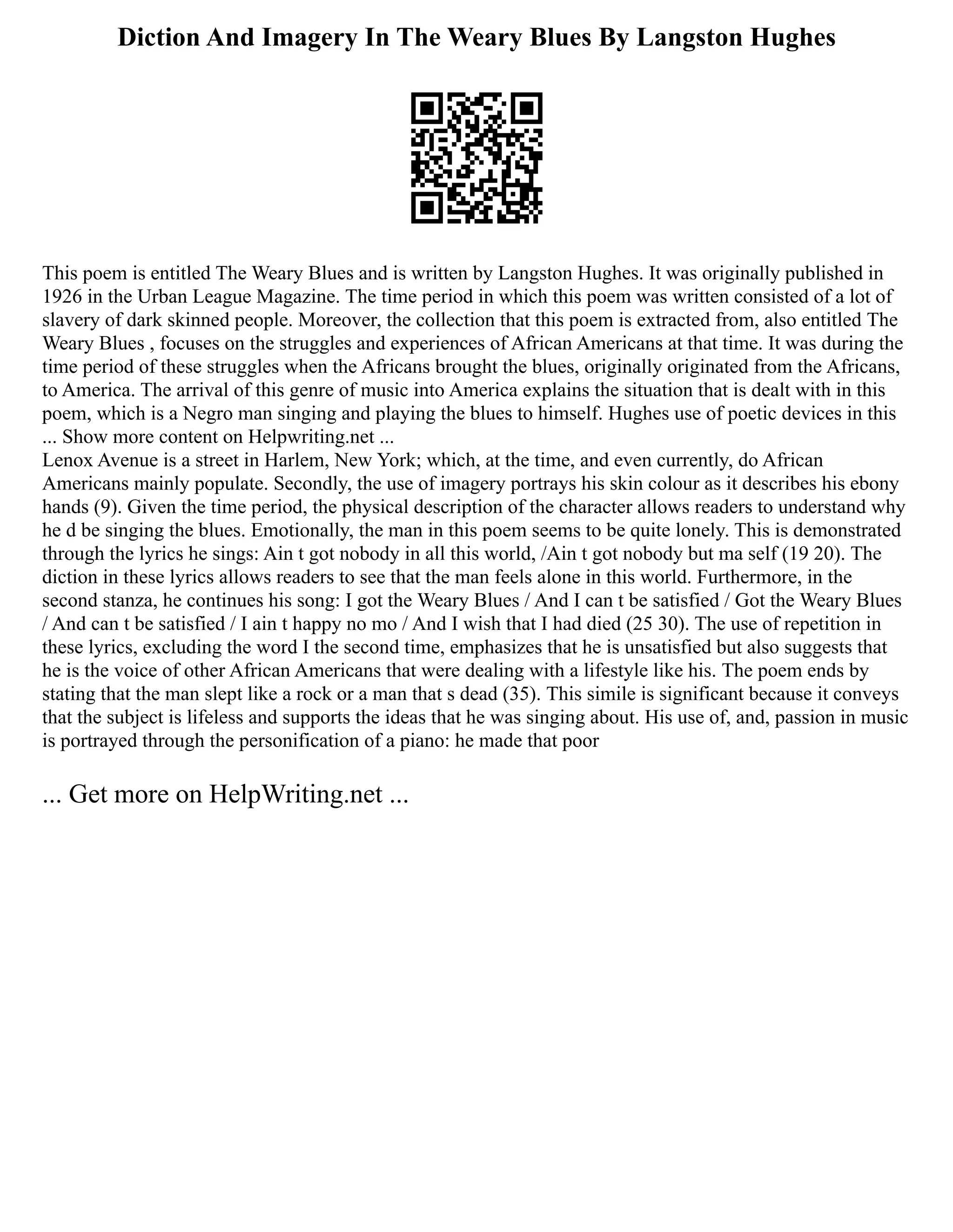 Diction And Imagery In The Weary Blues By Langston Hughes
This poem is entitled The Weary Blues and is written by Langston Hughes. It was originally published in
1926 in the Urban League Magazine. The time period in which this poem was written consisted of a lot of
slavery of dark skinned people. Moreover, the collection that this poem is extracted from, also entitled The
Weary Blues , focuses on the struggles and experiences of African Americans at that time. It was during the
time period of these struggles when the Africans brought the blues, originally originated from the Africans,
to America. The arrival of this genre of music into America explains the situation that is dealt with in this
poem, which is a Negro man singing and playing the blues to himself. Hughes use of poetic devices in this
... Show more content on Helpwriting.net ...
Lenox Avenue is a street in Harlem, New York; which, at the time, and even currently, do African
Americans mainly populate. Secondly, the use of imagery portrays his skin colour as it describes his ebony
hands (9). Given the time period, the physical description of the character allows readers to understand why
he d be singing the blues. Emotionally, the man in this poem seems to be quite lonely. This is demonstrated
through the lyrics he sings: Ain t got nobody in all this world, /Ain t got nobody but ma self (19 20). The
diction in these lyrics allows readers to see that the man feels alone in this world. Furthermore, in the
second stanza, he continues his song: I got the Weary Blues / And I can t be satisfied / Got the Weary Blues
/ And can t be satisfied / I ain t happy no mo / And I wish that I had died (25 30). The use of repetition in
these lyrics, excluding the word I the second time, emphasizes that he is unsatisfied but also suggests that
he is the voice of other African Americans that were dealing with a lifestyle like his. The poem ends by
stating that the man slept like a rock or a man that s dead (35). This simile is significant because it conveys
that the subject is lifeless and supports the ideas that he was singing about. His use of, and, passion in music
is portrayed through the personification of a piano: he made that poor
... Get more on HelpWriting.net ...
 