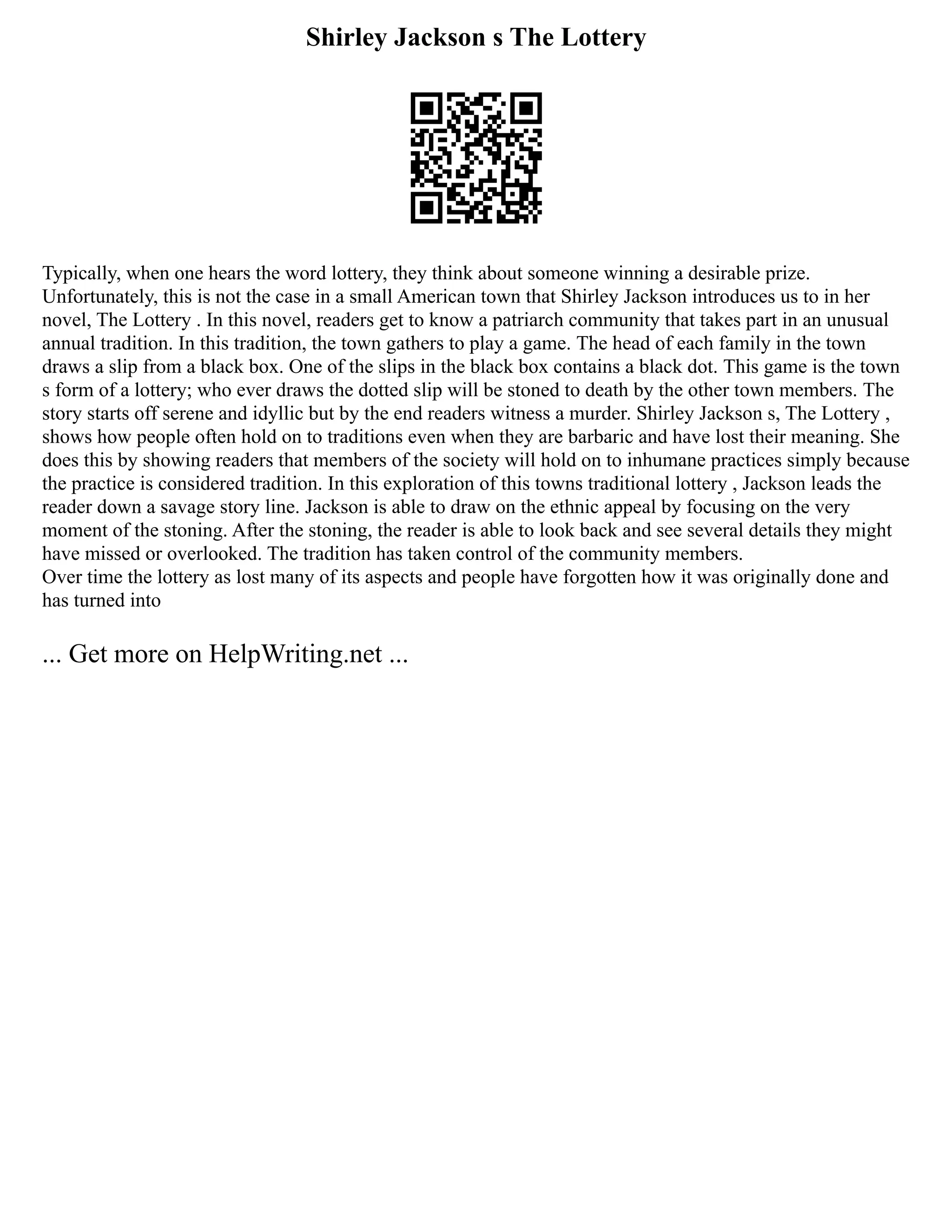 Shirley Jackson s The Lottery
Typically, when one hears the word lottery, they think about someone winning a desirable prize.
Unfortunately, this is not the case in a small American town that Shirley Jackson introduces us to in her
novel, The Lottery . In this novel, readers get to know a patriarch community that takes part in an unusual
annual tradition. In this tradition, the town gathers to play a game. The head of each family in the town
draws a slip from a black box. One of the slips in the black box contains a black dot. This game is the town
s form of a lottery; who ever draws the dotted slip will be stoned to death by the other town members. The
story starts off serene and idyllic but by the end readers witness a murder. Shirley Jackson s, The Lottery ,
shows how people often hold on to traditions even when they are barbaric and have lost their meaning. She
does this by showing readers that members of the society will hold on to inhumane practices simply because
the practice is considered tradition. In this exploration of this towns traditional lottery , Jackson leads the
reader down a savage story line. Jackson is able to draw on the ethnic appeal by focusing on the very
moment of the stoning. After the stoning, the reader is able to look back and see several details they might
have missed or overlooked. The tradition has taken control of the community members.
Over time the lottery as lost many of its aspects and people have forgotten how it was originally done and
has turned into
... Get more on HelpWriting.net ...
 