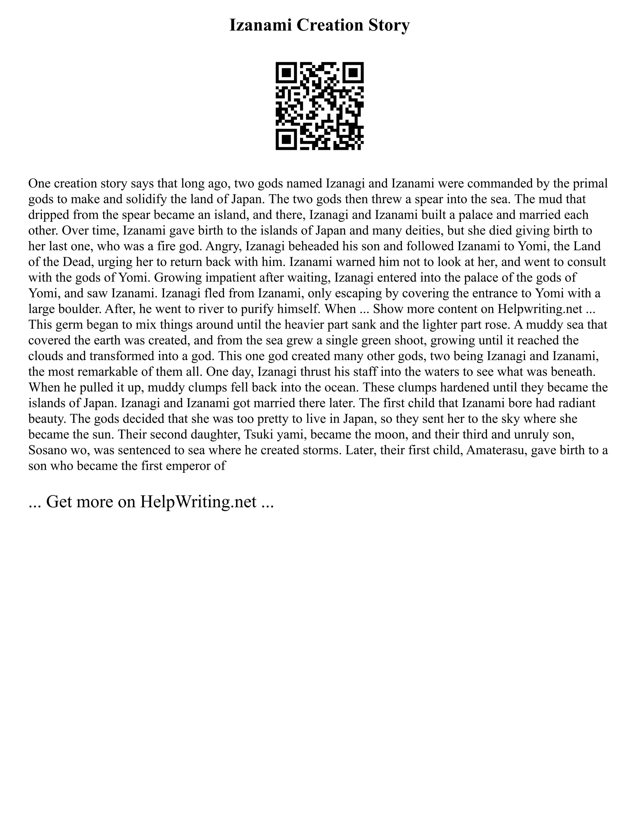 Izanami Creation Story
One creation story says that long ago, two gods named Izanagi and Izanami were commanded by the primal
gods to make and solidify the land of Japan. The two gods then threw a spear into the sea. The mud that
dripped from the spear became an island, and there, Izanagi and Izanami built a palace and married each
other. Over time, Izanami gave birth to the islands of Japan and many deities, but she died giving birth to
her last one, who was a fire god. Angry, Izanagi beheaded his son and followed Izanami to Yomi, the Land
of the Dead, urging her to return back with him. Izanami warned him not to look at her, and went to consult
with the gods of Yomi. Growing impatient after waiting, Izanagi entered into the palace of the gods of
Yomi, and saw Izanami. Izanagi fled from Izanami, only escaping by covering the entrance to Yomi with a
large boulder. After, he went to river to purify himself. When ... Show more content on Helpwriting.net ...
This germ began to mix things around until the heavier part sank and the lighter part rose. A muddy sea that
covered the earth was created, and from the sea grew a single green shoot, growing until it reached the
clouds and transformed into a god. This one god created many other gods, two being Izanagi and Izanami,
the most remarkable of them all. One day, Izanagi thrust his staff into the waters to see what was beneath.
When he pulled it up, muddy clumps fell back into the ocean. These clumps hardened until they became the
islands of Japan. Izanagi and Izanami got married there later. The first child that Izanami bore had radiant
beauty. The gods decided that she was too pretty to live in Japan, so they sent her to the sky where she
became the sun. Their second daughter, Tsuki yami, became the moon, and their third and unruly son,
Sosano wo, was sentenced to sea where he created storms. Later, their first child, Amaterasu, gave birth to a
son who became the first emperor of
... Get more on HelpWriting.net ...
 