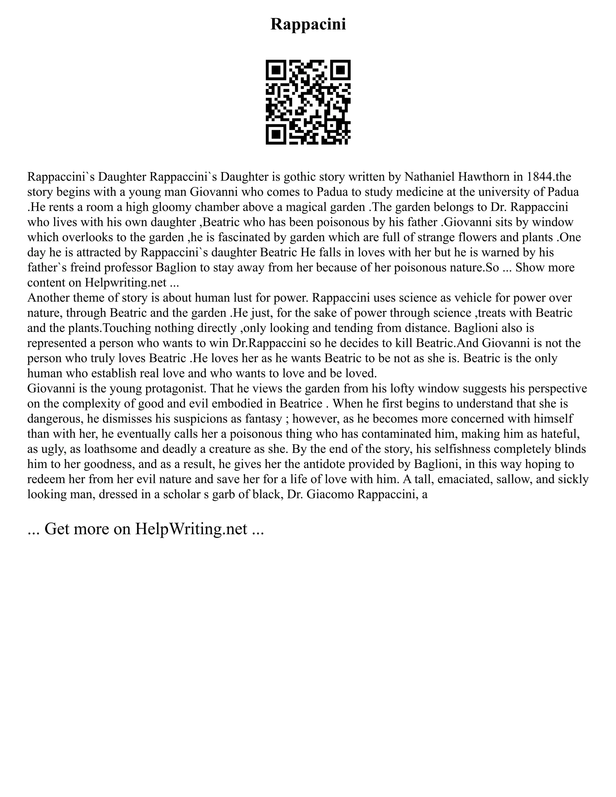 Rappacini
Rappaccini`s Daughter Rappaccini`s Daughter is gothic story written by Nathaniel Hawthorn in 1844.the
story begins with a young man Giovanni who comes to Padua to study medicine at the university of Padua
.He rents a room a high gloomy chamber above a magical garden .The garden belongs to Dr. Rappaccini
who lives with his own daughter ,Beatric who has been poisonous by his father .Giovanni sits by window
which overlooks to the garden ,he is fascinated by garden which are full of strange flowers and plants .One
day he is attracted by Rappaccini`s daughter Beatric He falls in loves with her but he is warned by his
father`s freind professor Baglion to stay away from her because of her poisonous nature.So ... Show more
content on Helpwriting.net ...
Another theme of story is about human lust for power. Rappaccini uses science as vehicle for power over
nature, through Beatric and the garden .He just, for the sake of power through science ,treats with Beatric
and the plants.Touching nothing directly ,only looking and tending from distance. Baglioni also is
represented a person who wants to win Dr.Rappaccini so he decides to kill Beatric.And Giovanni is not the
person who truly loves Beatric .He loves her as he wants Beatric to be not as she is. Beatric is the only
human who establish real love and who wants to love and be loved.
Giovanni is the young protagonist. That he views the garden from his lofty window suggests his perspective
on the complexity of good and evil embodied in Beatrice . When he first begins to understand that she is
dangerous, he dismisses his suspicions as fantasy ; however, as he becomes more concerned with himself
than with her, he eventually calls her a poisonous thing who has contaminated him, making him as hateful,
as ugly, as loathsome and deadly a creature as she. By the end of the story, his selfishness completely blinds
him to her goodness, and as a result, he gives her the antidote provided by Baglioni, in this way hoping to
redeem her from her evil nature and save her for a life of love with him. A tall, emaciated, sallow, and sickly
looking man, dressed in a scholar s garb of black, Dr. Giacomo Rappaccini, a
... Get more on HelpWriting.net ...
 