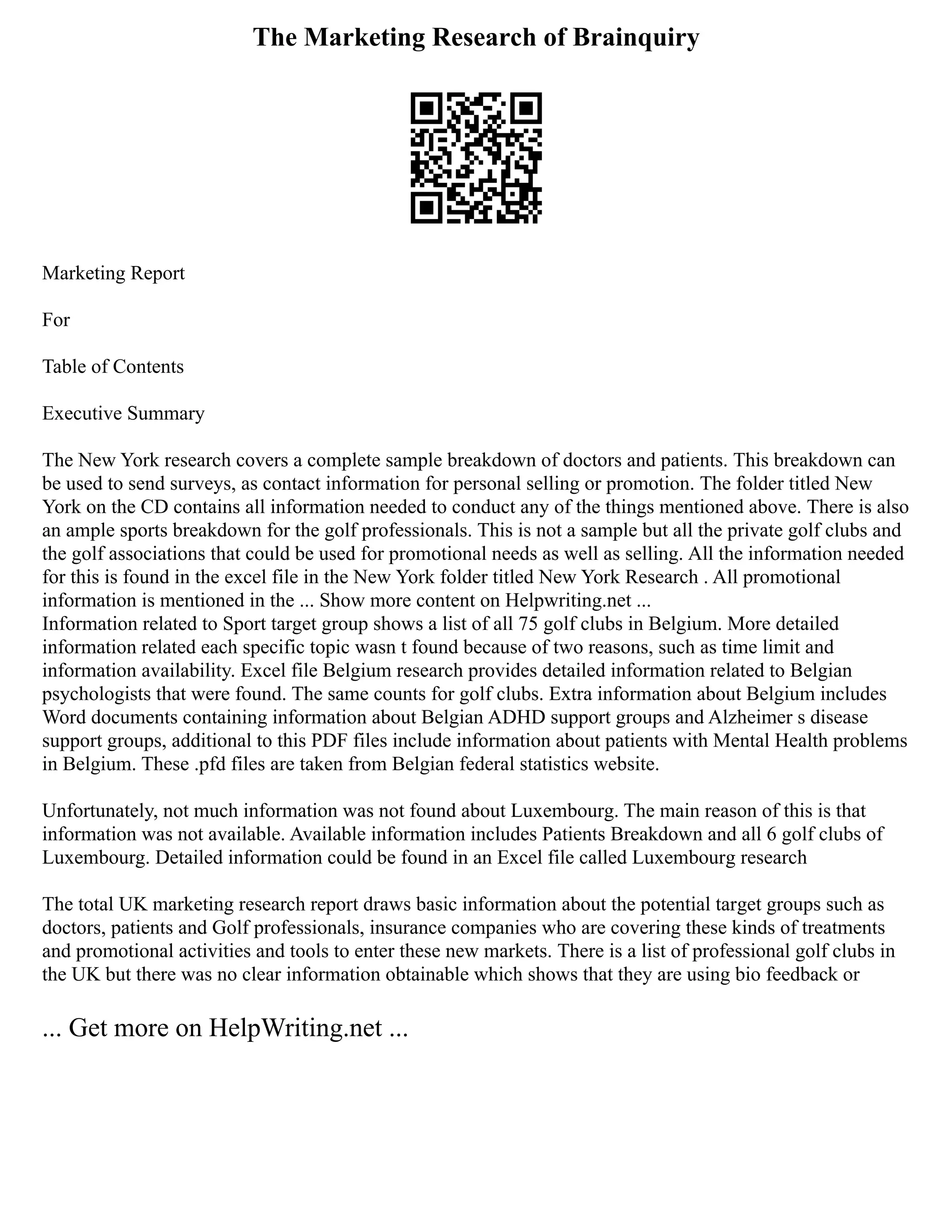 The Marketing Research of Brainquiry
Marketing Report
For
Table of Contents
Executive Summary
The New York research covers a complete sample breakdown of doctors and patients. This breakdown can
be used to send surveys, as contact information for personal selling or promotion. The folder titled New
York on the CD contains all information needed to conduct any of the things mentioned above. There is also
an ample sports breakdown for the golf professionals. This is not a sample but all the private golf clubs and
the golf associations that could be used for promotional needs as well as selling. All the information needed
for this is found in the excel file in the New York folder titled New York Research . All promotional
information is mentioned in the ... Show more content on Helpwriting.net ...
Information related to Sport target group shows a list of all 75 golf clubs in Belgium. More detailed
information related each specific topic wasn t found because of two reasons, such as time limit and
information availability. Excel file Belgium research provides detailed information related to Belgian
psychologists that were found. The same counts for golf clubs. Extra information about Belgium includes
Word documents containing information about Belgian ADHD support groups and Alzheimer s disease
support groups, additional to this PDF files include information about patients with Mental Health problems
in Belgium. These .pfd files are taken from Belgian federal statistics website.
Unfortunately, not much information was not found about Luxembourg. The main reason of this is that
information was not available. Available information includes Patients Breakdown and all 6 golf clubs of
Luxembourg. Detailed information could be found in an Excel file called Luxembourg research
The total UK marketing research report draws basic information about the potential target groups such as
doctors, patients and Golf professionals, insurance companies who are covering these kinds of treatments
and promotional activities and tools to enter these new markets. There is a list of professional golf clubs in
the UK but there was no clear information obtainable which shows that they are using bio feedback or
... Get more on HelpWriting.net ...
 
