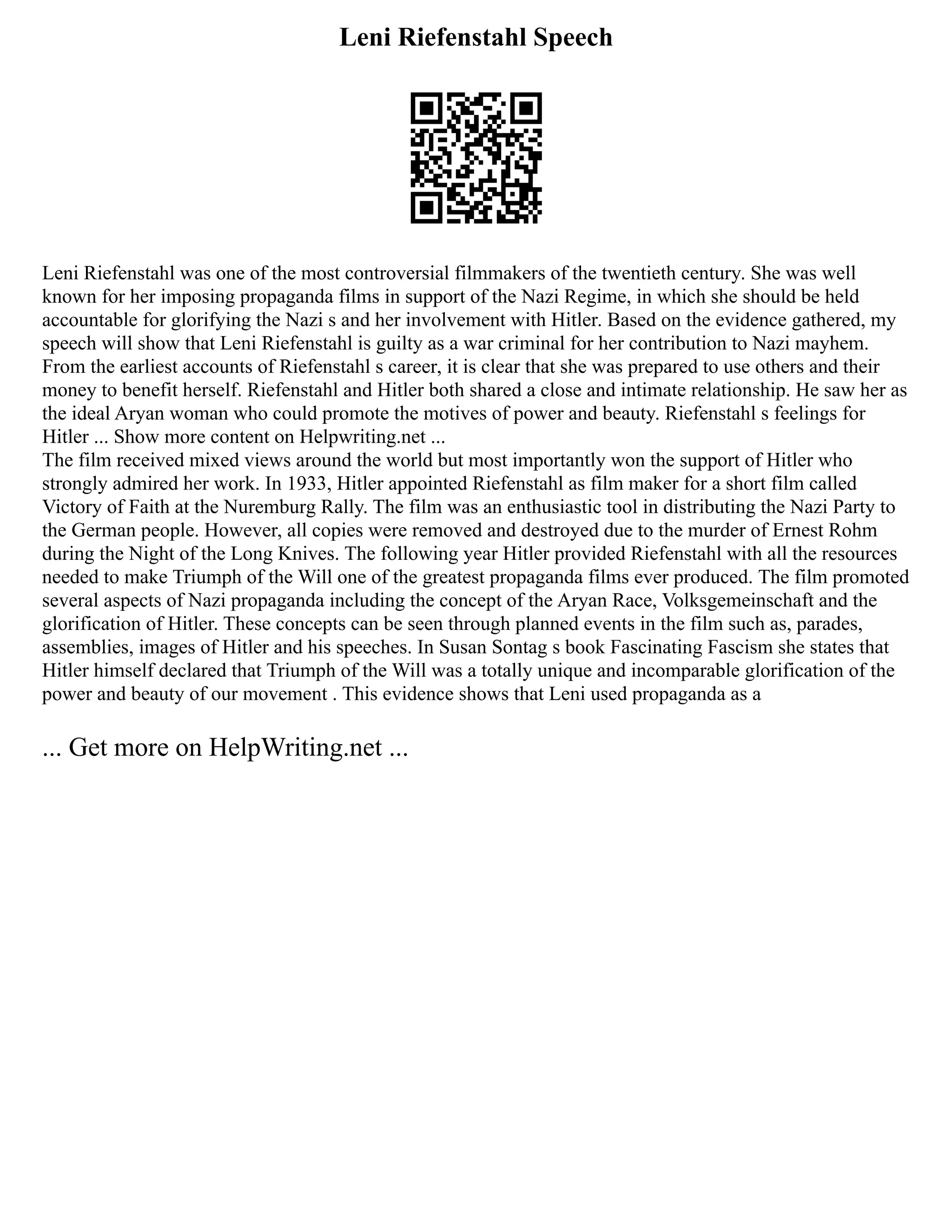 Leni Riefenstahl Speech
Leni Riefenstahl was one of the most controversial filmmakers of the twentieth century. She was well
known for her imposing propaganda films in support of the Nazi Regime, in which she should be held
accountable for glorifying the Nazi s and her involvement with Hitler. Based on the evidence gathered, my
speech will show that Leni Riefenstahl is guilty as a war criminal for her contribution to Nazi mayhem.
From the earliest accounts of Riefenstahl s career, it is clear that she was prepared to use others and their
money to benefit herself. Riefenstahl and Hitler both shared a close and intimate relationship. He saw her as
the ideal Aryan woman who could promote the motives of power and beauty. Riefenstahl s feelings for
Hitler ... Show more content on Helpwriting.net ...
The film received mixed views around the world but most importantly won the support of Hitler who
strongly admired her work. In 1933, Hitler appointed Riefenstahl as film maker for a short film called
Victory of Faith at the Nuremburg Rally. The film was an enthusiastic tool in distributing the Nazi Party to
the German people. However, all copies were removed and destroyed due to the murder of Ernest Rohm
during the Night of the Long Knives. The following year Hitler provided Riefenstahl with all the resources
needed to make Triumph of the Will one of the greatest propaganda films ever produced. The film promoted
several aspects of Nazi propaganda including the concept of the Aryan Race, Volksgemeinschaft and the
glorification of Hitler. These concepts can be seen through planned events in the film such as, parades,
assemblies, images of Hitler and his speeches. In Susan Sontag s book Fascinating Fascism she states that
Hitler himself declared that Triumph of the Will was a totally unique and incomparable glorification of the
power and beauty of our movement . This evidence shows that Leni used propaganda as a
... Get more on HelpWriting.net ...
 