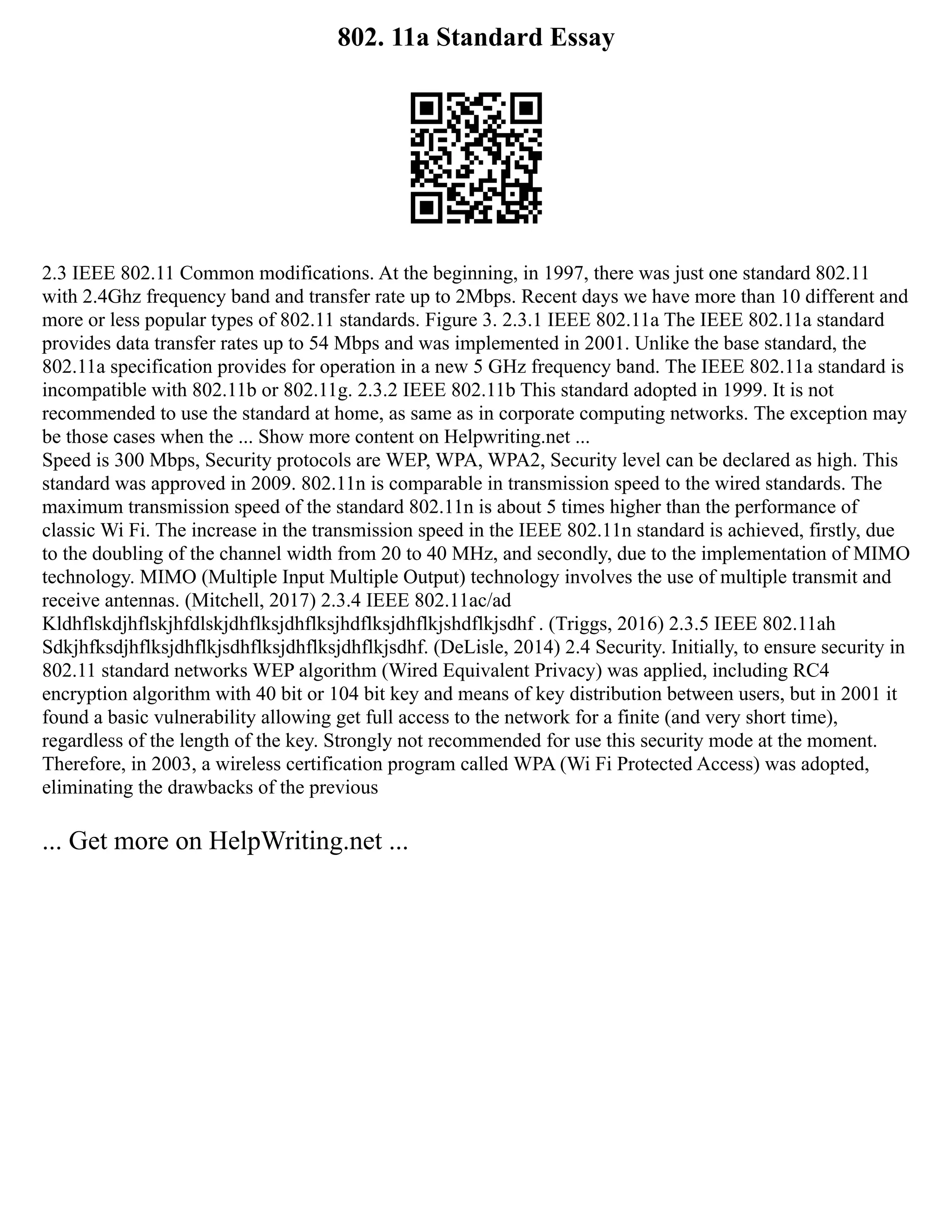 802. 11a Standard Essay
2.3 IEEE 802.11 Common modifications. At the beginning, in 1997, there was just one standard 802.11
with 2.4Ghz frequency band and transfer rate up to 2Mbps. Recent days we have more than 10 different and
more or less popular types of 802.11 standards. Figure 3. 2.3.1 IEEE 802.11a The IEEE 802.11a standard
provides data transfer rates up to 54 Mbps and was implemented in 2001. Unlike the base standard, the
802.11a specification provides for operation in a new 5 GHz frequency band. The IEEE 802.11a standard is
incompatible with 802.11b or 802.11g. 2.3.2 IEEE 802.11b This standard adopted in 1999. It is not
recommended to use the standard at home, as same as in corporate computing networks. The exception may
be those cases when the ... Show more content on Helpwriting.net ...
Speed is 300 Mbps, Security protocols are WEP, WPA, WPA2, Security level can be declared as high. This
standard was approved in 2009. 802.11n is comparable in transmission speed to the wired standards. The
maximum transmission speed of the standard 802.11n is about 5 times higher than the performance of
classic Wi Fi. The increase in the transmission speed in the IEEE 802.11n standard is achieved, firstly, due
to the doubling of the channel width from 20 to 40 MHz, and secondly, due to the implementation of MIMO
technology. MIMO (Multiple Input Multiple Output) technology involves the use of multiple transmit and
receive antennas. (Mitchell, 2017) 2.3.4 IEEE 802.11ac/ad
Kldhflskdjhflskjhfdlskjdhflksjdhflksjhdflksjdhflkjshdflkjsdhf . (Triggs, 2016) 2.3.5 IEEE 802.11ah
Sdkjhfksdjhflksjdhflkjsdhflksjdhflksjdhflkjsdhf. (DeLisle, 2014) 2.4 Security. Initially, to ensure security in
802.11 standard networks WEP algorithm (Wired Equivalent Privacy) was applied, including RC4
encryption algorithm with 40 bit or 104 bit key and means of key distribution between users, but in 2001 it
found a basic vulnerability allowing get full access to the network for a finite (and very short time),
regardless of the length of the key. Strongly not recommended for use this security mode at the moment.
Therefore, in 2003, a wireless certification program called WPA (Wi Fi Protected Access) was adopted,
eliminating the drawbacks of the previous
... Get more on HelpWriting.net ...
 