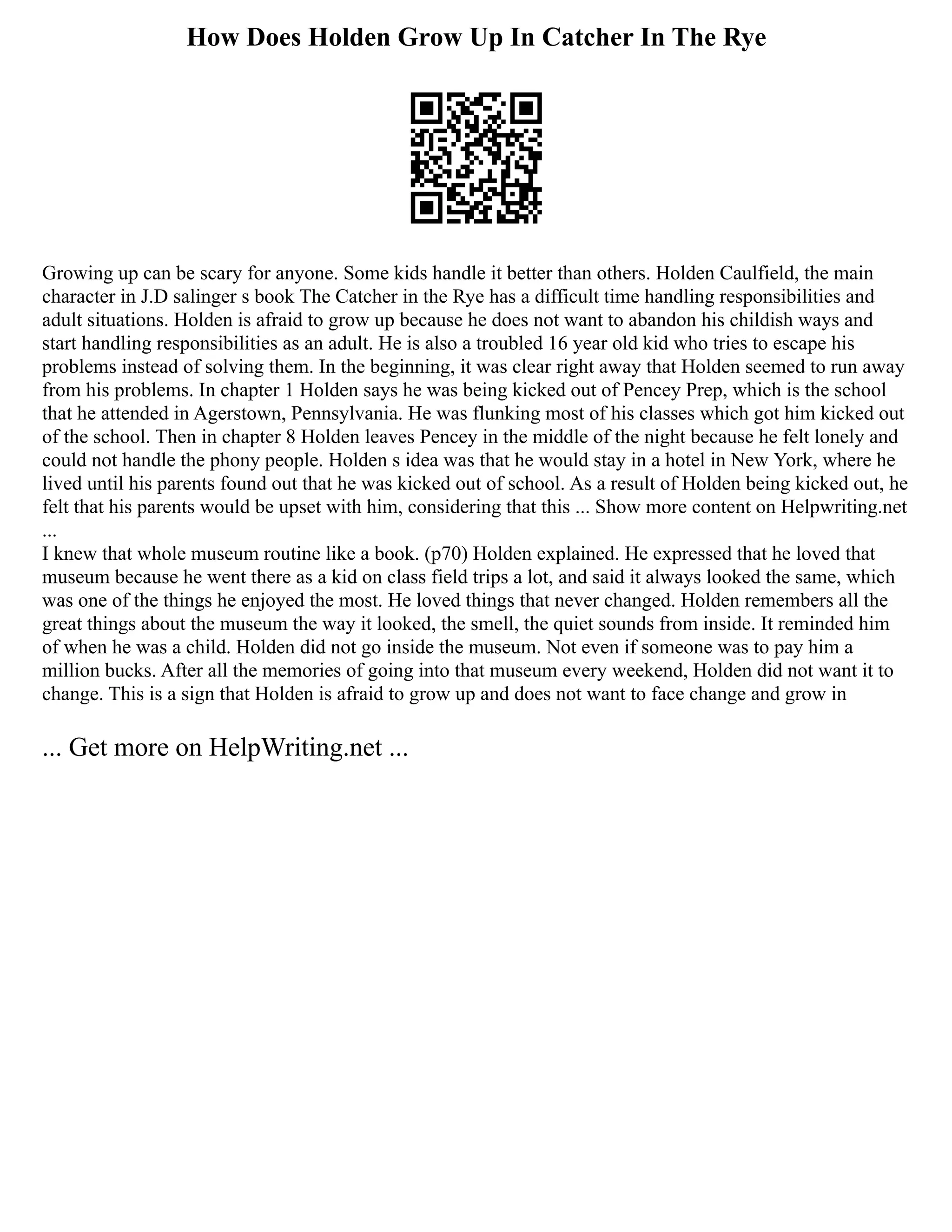 How Does Holden Grow Up In Catcher In The Rye
Growing up can be scary for anyone. Some kids handle it better than others. Holden Caulfield, the main
character in J.D salinger s book The Catcher in the Rye has a difficult time handling responsibilities and
adult situations. Holden is afraid to grow up because he does not want to abandon his childish ways and
start handling responsibilities as an adult. He is also a troubled 16 year old kid who tries to escape his
problems instead of solving them. In the beginning, it was clear right away that Holden seemed to run away
from his problems. In chapter 1 Holden says he was being kicked out of Pencey Prep, which is the school
that he attended in Agerstown, Pennsylvania. He was flunking most of his classes which got him kicked out
of the school. Then in chapter 8 Holden leaves Pencey in the middle of the night because he felt lonely and
could not handle the phony people. Holden s idea was that he would stay in a hotel in New York, where he
lived until his parents found out that he was kicked out of school. As a result of Holden being kicked out, he
felt that his parents would be upset with him, considering that this ... Show more content on Helpwriting.net
...
I knew that whole museum routine like a book. (p70) Holden explained. He expressed that he loved that
museum because he went there as a kid on class field trips a lot, and said it always looked the same, which
was one of the things he enjoyed the most. He loved things that never changed. Holden remembers all the
great things about the museum the way it looked, the smell, the quiet sounds from inside. It reminded him
of when he was a child. Holden did not go inside the museum. Not even if someone was to pay him a
million bucks. After all the memories of going into that museum every weekend, Holden did not want it to
change. This is a sign that Holden is afraid to grow up and does not want to face change and grow in
... Get more on HelpWriting.net ...
 