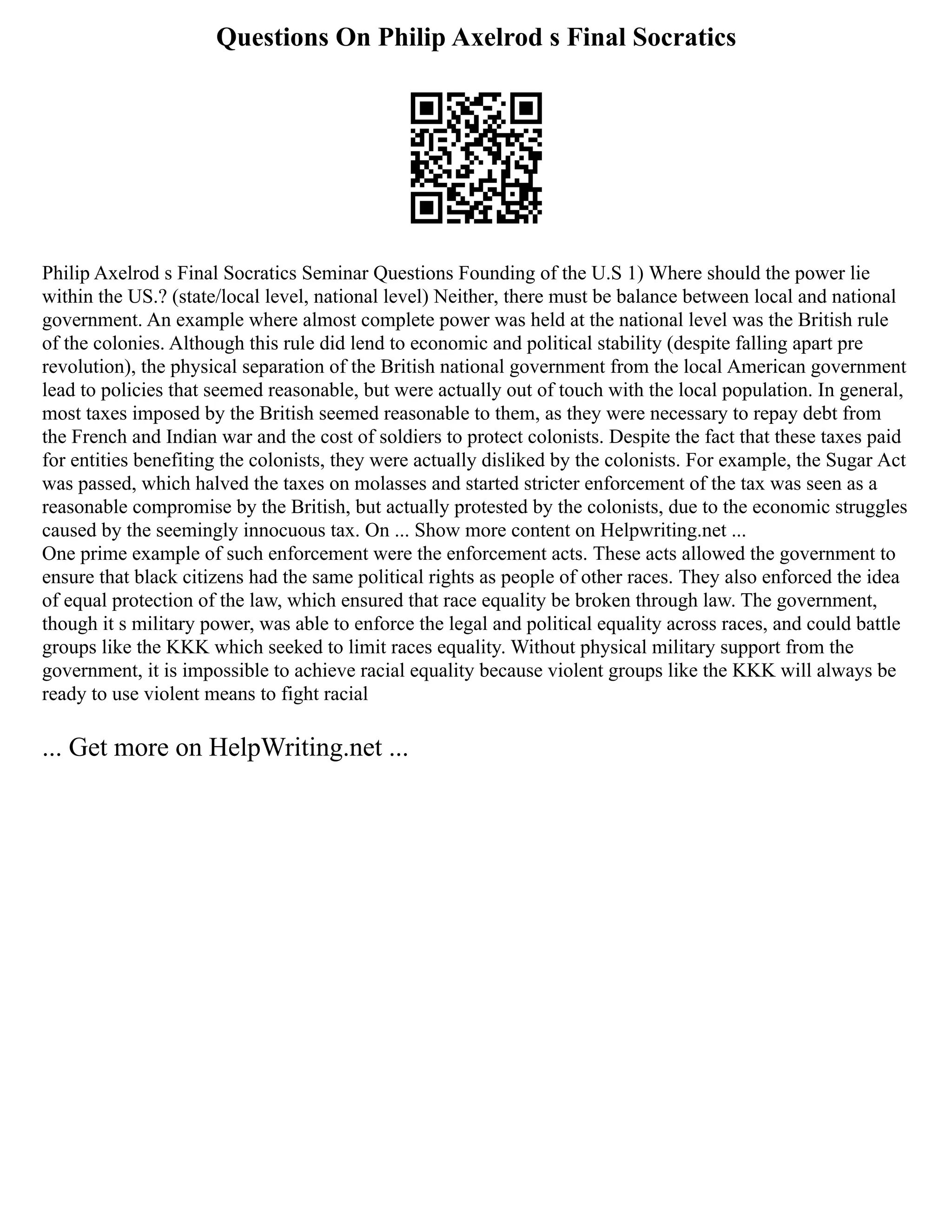 Questions On Philip Axelrod s Final Socratics
Philip Axelrod s Final Socratics Seminar Questions Founding of the U.S 1) Where should the power lie
within the US.? (state/local level, national level) Neither, there must be balance between local and national
government. An example where almost complete power was held at the national level was the British rule
of the colonies. Although this rule did lend to economic and political stability (despite falling apart pre
revolution), the physical separation of the British national government from the local American government
lead to policies that seemed reasonable, but were actually out of touch with the local population. In general,
most taxes imposed by the British seemed reasonable to them, as they were necessary to repay debt from
the French and Indian war and the cost of soldiers to protect colonists. Despite the fact that these taxes paid
for entities benefiting the colonists, they were actually disliked by the colonists. For example, the Sugar Act
was passed, which halved the taxes on molasses and started stricter enforcement of the tax was seen as a
reasonable compromise by the British, but actually protested by the colonists, due to the economic struggles
caused by the seemingly innocuous tax. On ... Show more content on Helpwriting.net ...
One prime example of such enforcement were the enforcement acts. These acts allowed the government to
ensure that black citizens had the same political rights as people of other races. They also enforced the idea
of equal protection of the law, which ensured that race equality be broken through law. The government,
though it s military power, was able to enforce the legal and political equality across races, and could battle
groups like the KKK which seeked to limit races equality. Without physical military support from the
government, it is impossible to achieve racial equality because violent groups like the KKK will always be
ready to use violent means to fight racial
... Get more on HelpWriting.net ...
 