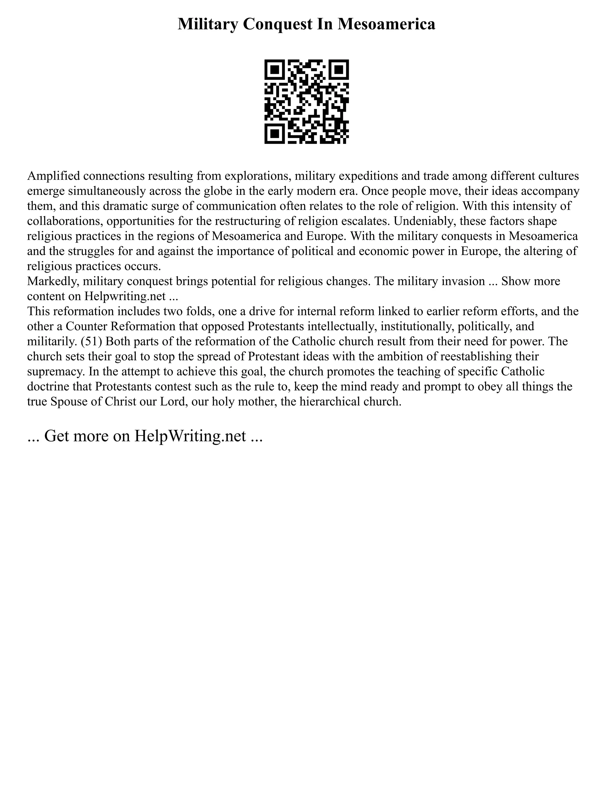 Military Conquest In Mesoamerica
Amplified connections resulting from explorations, military expeditions and trade among different cultures
emerge simultaneously across the globe in the early modern era. Once people move, their ideas accompany
them, and this dramatic surge of communication often relates to the role of religion. With this intensity of
collaborations, opportunities for the restructuring of religion escalates. Undeniably, these factors shape
religious practices in the regions of Mesoamerica and Europe. With the military conquests in Mesoamerica
and the struggles for and against the importance of political and economic power in Europe, the altering of
religious practices occurs.
Markedly, military conquest brings potential for religious changes. The military invasion ... Show more
content on Helpwriting.net ...
This reformation includes two folds, one a drive for internal reform linked to earlier reform efforts, and the
other a Counter Reformation that opposed Protestants intellectually, institutionally, politically, and
militarily. (51) Both parts of the reformation of the Catholic church result from their need for power. The
church sets their goal to stop the spread of Protestant ideas with the ambition of reestablishing their
supremacy. In the attempt to achieve this goal, the church promotes the teaching of specific Catholic
doctrine that Protestants contest such as the rule to, keep the mind ready and prompt to obey all things the
true Spouse of Christ our Lord, our holy mother, the hierarchical church.
... Get more on HelpWriting.net ...
 