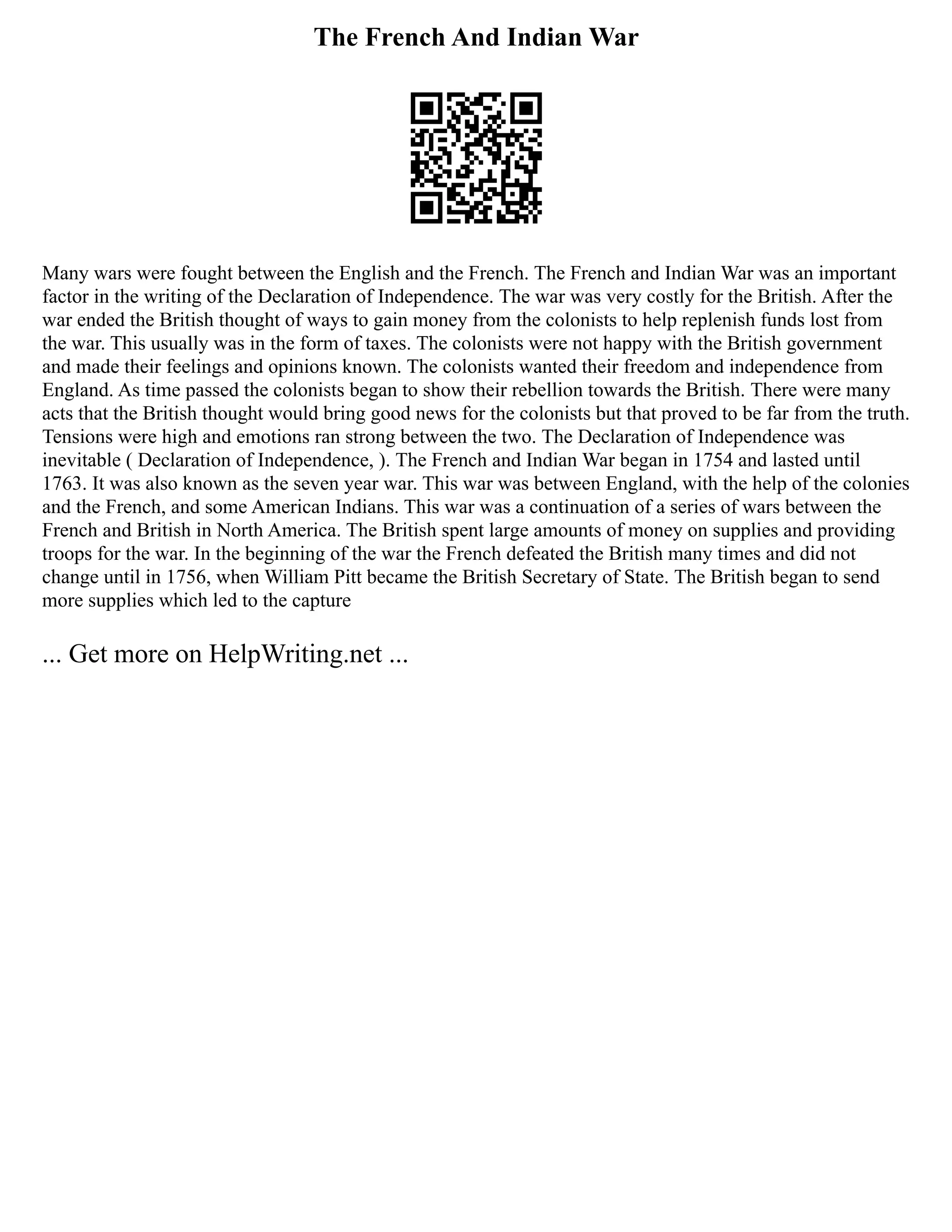 The French And Indian War
Many wars were fought between the English and the French. The French and Indian War was an important
factor in the writing of the Declaration of Independence. The war was very costly for the British. After the
war ended the British thought of ways to gain money from the colonists to help replenish funds lost from
the war. This usually was in the form of taxes. The colonists were not happy with the British government
and made their feelings and opinions known. The colonists wanted their freedom and independence from
England. As time passed the colonists began to show their rebellion towards the British. There were many
acts that the British thought would bring good news for the colonists but that proved to be far from the truth.
Tensions were high and emotions ran strong between the two. The Declaration of Independence was
inevitable ( Declaration of Independence, ). The French and Indian War began in 1754 and lasted until
1763. It was also known as the seven year war. This war was between England, with the help of the colonies
and the French, and some American Indians. This war was a continuation of a series of wars between the
French and British in North America. The British spent large amounts of money on supplies and providing
troops for the war. In the beginning of the war the French defeated the British many times and did not
change until in 1756, when William Pitt became the British Secretary of State. The British began to send
more supplies which led to the capture
... Get more on HelpWriting.net ...
 