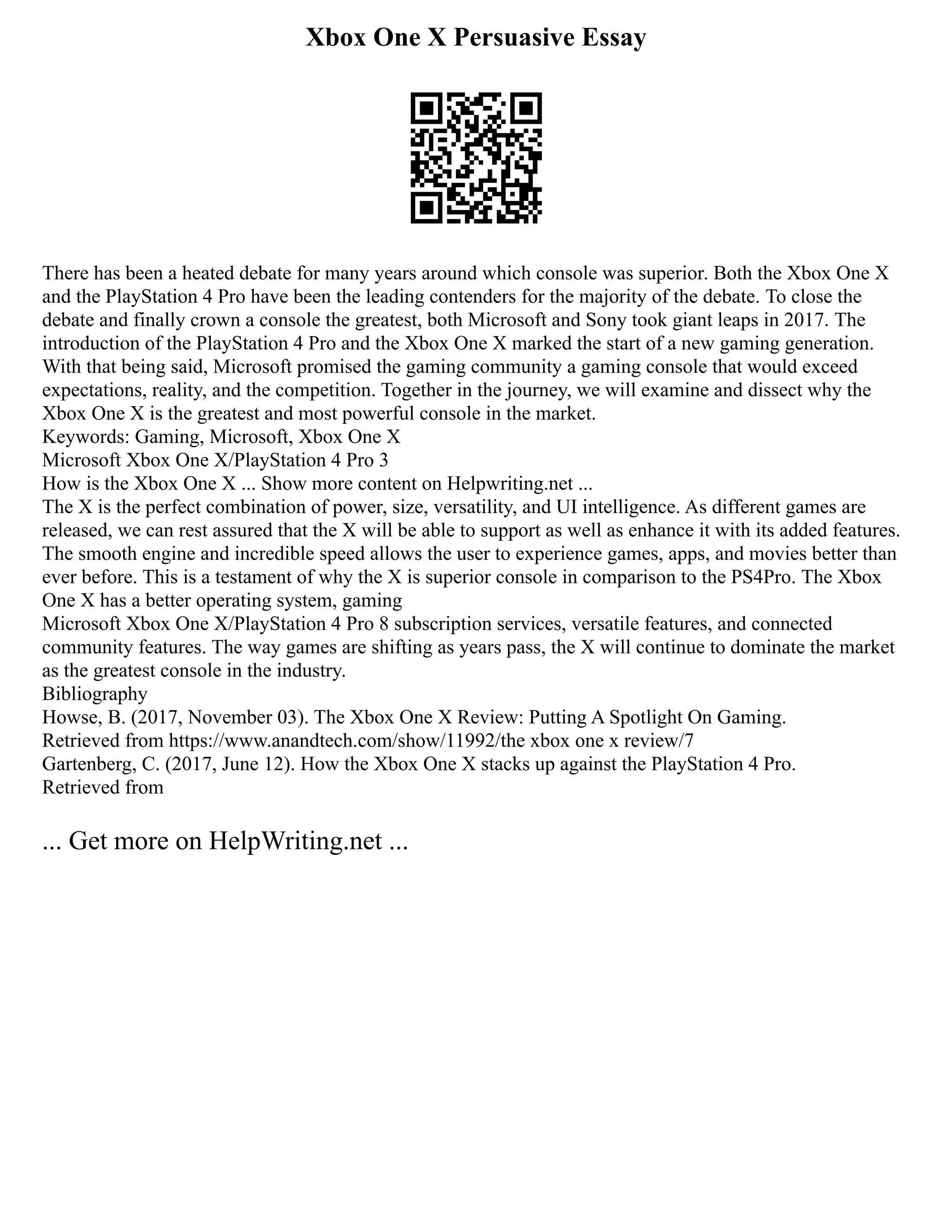 Xbox One X Persuasive Essay
There has been a heated debate for many years around which console was superior. Both the Xbox One X
and the PlayStation 4 Pro have been the leading contenders for the majority of the debate. To close the
debate and finally crown a console the greatest, both Microsoft and Sony took giant leaps in 2017. The
introduction of the PlayStation 4 Pro and the Xbox One X marked the start of a new gaming generation.
With that being said, Microsoft promised the gaming community a gaming console that would exceed
expectations, reality, and the competition. Together in the journey, we will examine and dissect why the
Xbox One X is the greatest and most powerful console in the market.
Keywords: Gaming, Microsoft, Xbox One X
Microsoft Xbox One X/PlayStation 4 Pro 3
How is the Xbox One X ... Show more content on Helpwriting.net ...
The X is the perfect combination of power, size, versatility, and UI intelligence. As different games are
released, we can rest assured that the X will be able to support as well as enhance it with its added features.
The smooth engine and incredible speed allows the user to experience games, apps, and movies better than
ever before. This is a testament of why the X is superior console in comparison to the PS4Pro. The Xbox
One X has a better operating system, gaming
Microsoft Xbox One X/PlayStation 4 Pro 8 subscription services, versatile features, and connected
community features. The way games are shifting as years pass, the X will continue to dominate the market
as the greatest console in the industry.
Bibliography
Howse, B. (2017, November 03). The Xbox One X Review: Putting A Spotlight On Gaming.
Retrieved from https://www.anandtech.com/show/11992/the xbox one x review/7
Gartenberg, C. (2017, June 12). How the Xbox One X stacks up against the PlayStation 4 Pro.
Retrieved from
... Get more on HelpWriting.net ...
 