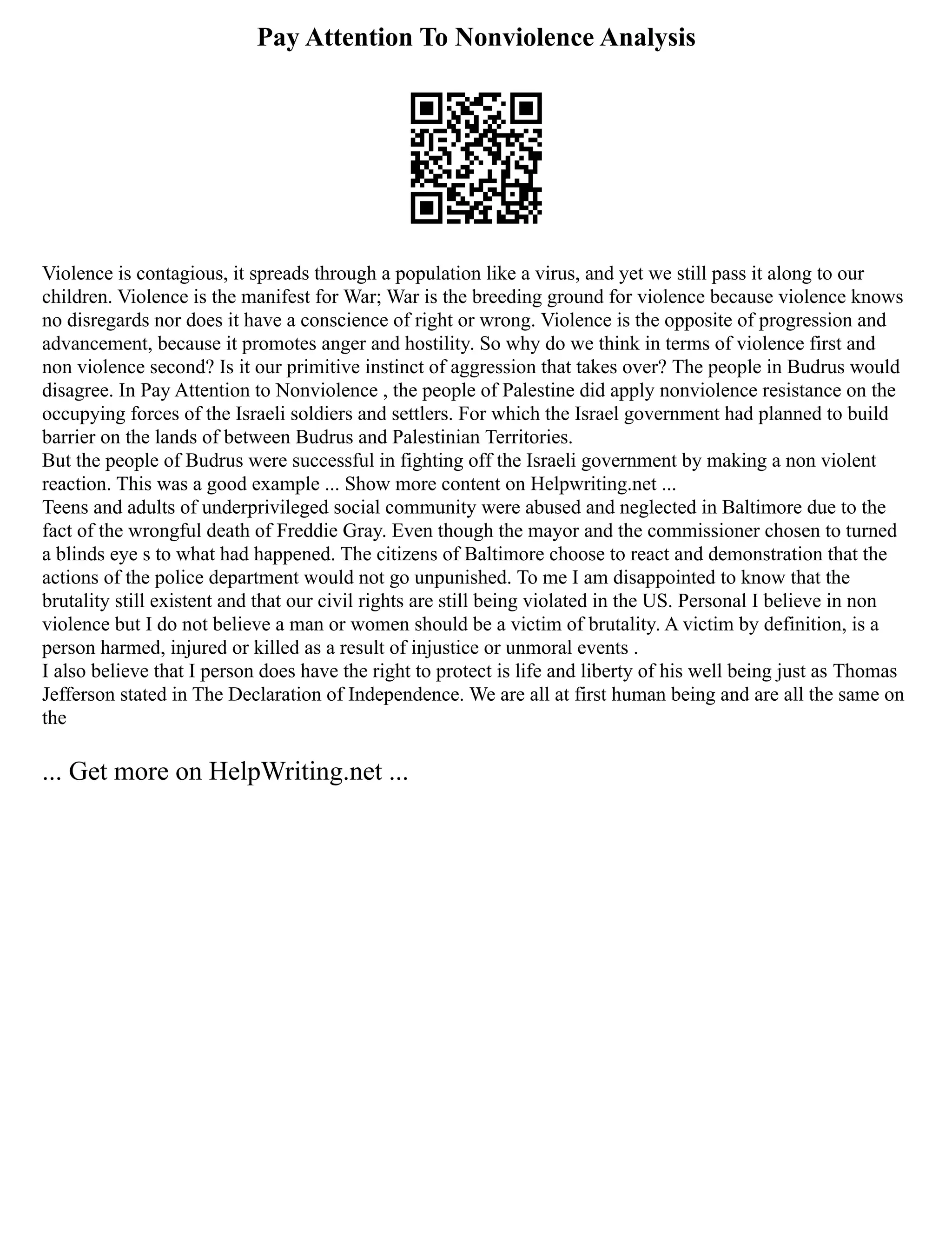 Pay Attention To Nonviolence Analysis
Violence is contagious, it spreads through a population like a virus, and yet we still pass it along to our
children. Violence is the manifest for War; War is the breeding ground for violence because violence knows
no disregards nor does it have a conscience of right or wrong. Violence is the opposite of progression and
advancement, because it promotes anger and hostility. So why do we think in terms of violence first and
non violence second? Is it our primitive instinct of aggression that takes over? The people in Budrus would
disagree. In Pay Attention to Nonviolence , the people of Palestine did apply nonviolence resistance on the
occupying forces of the Israeli soldiers and settlers. For which the Israel government had planned to build
barrier on the lands of between Budrus and Palestinian Territories.
But the people of Budrus were successful in fighting off the Israeli government by making a non violent
reaction. This was a good example ... Show more content on Helpwriting.net ...
Teens and adults of underprivileged social community were abused and neglected in Baltimore due to the
fact of the wrongful death of Freddie Gray. Even though the mayor and the commissioner chosen to turned
a blinds eye s to what had happened. The citizens of Baltimore choose to react and demonstration that the
actions of the police department would not go unpunished. To me I am disappointed to know that the
brutality still existent and that our civil rights are still being violated in the US. Personal I believe in non
violence but I do not believe a man or women should be a victim of brutality. A victim by definition, is a
person harmed, injured or killed as a result of injustice or unmoral events .
I also believe that I person does have the right to protect is life and liberty of his well being just as Thomas
Jefferson stated in The Declaration of Independence. We are all at first human being and are all the same on
the
... Get more on HelpWriting.net ...
 