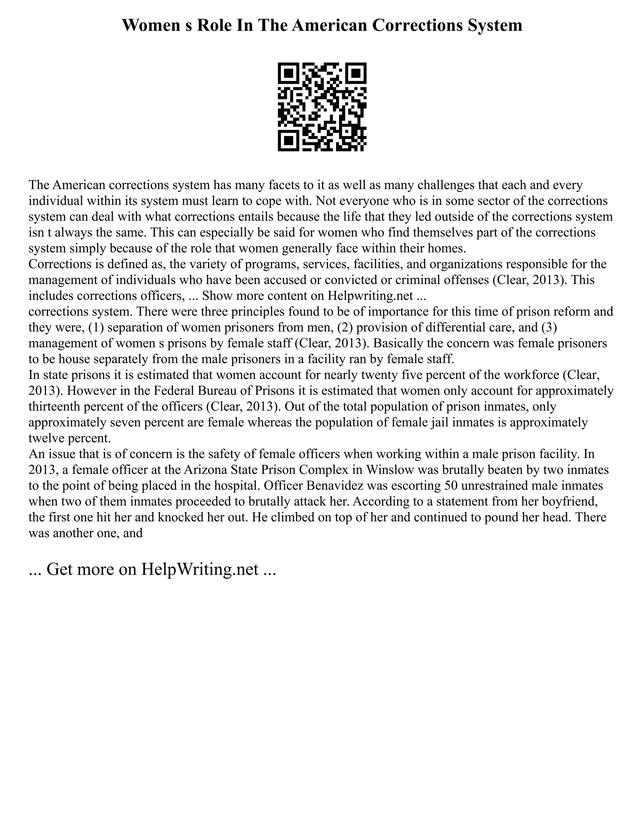 Women s Role In The American Corrections System
The American corrections system has many facets to it as well as many challenges that each and every
individual within its system must learn to cope with. Not everyone who is in some sector of the corrections
system can deal with what corrections entails because the life that they led outside of the corrections system
isn t always the same. This can especially be said for women who find themselves part of the corrections
system simply because of the role that women generally face within their homes.
Corrections is defined as, the variety of programs, services, facilities, and organizations responsible for the
management of individuals who have been accused or convicted or criminal offenses (Clear, 2013). This
includes corrections officers, ... Show more content on Helpwriting.net ...
corrections system. There were three principles found to be of importance for this time of prison reform and
they were, (1) separation of women prisoners from men, (2) provision of differential care, and (3)
management of women s prisons by female staff (Clear, 2013). Basically the concern was female prisoners
to be house separately from the male prisoners in a facility ran by female staff.
In state prisons it is estimated that women account for nearly twenty five percent of the workforce (Clear,
2013). However in the Federal Bureau of Prisons it is estimated that women only account for approximately
thirteenth percent of the officers (Clear, 2013). Out of the total population of prison inmates, only
approximately seven percent are female whereas the population of female jail inmates is approximately
twelve percent.
An issue that is of concern is the safety of female officers when working within a male prison facility. In
2013, a female officer at the Arizona State Prison Complex in Winslow was brutally beaten by two inmates
to the point of being placed in the hospital. Officer Benavidez was escorting 50 unrestrained male inmates
when two of them inmates proceeded to brutally attack her. According to a statement from her boyfriend,
the first one hit her and knocked her out. He climbed on top of her and continued to pound her head. There
was another one, and
... Get more on HelpWriting.net ...
 