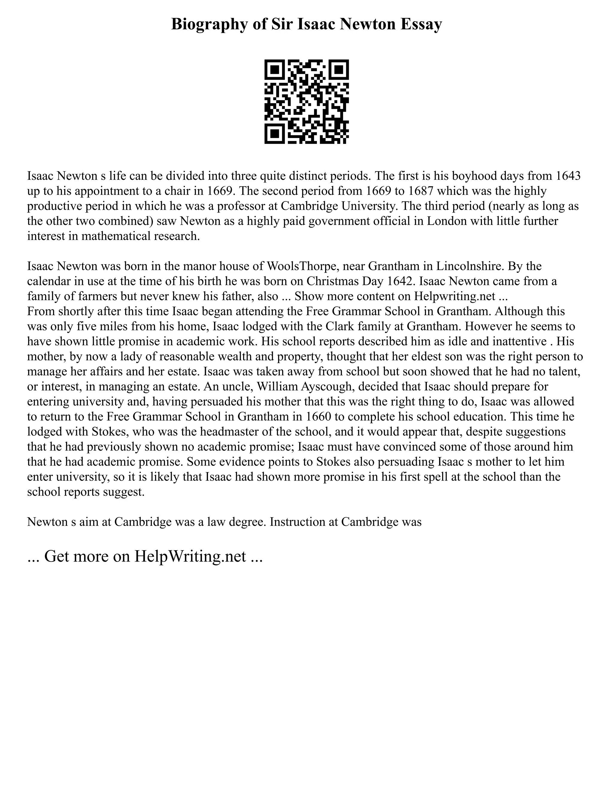 Biography of Sir Isaac Newton Essay
Isaac Newton s life can be divided into three quite distinct periods. The first is his boyhood days from 1643
up to his appointment to a chair in 1669. The second period from 1669 to 1687 which was the highly
productive period in which he was a professor at Cambridge University. The third period (nearly as long as
the other two combined) saw Newton as a highly paid government official in London with little further
interest in mathematical research.
Isaac Newton was born in the manor house of WoolsThorpe, near Grantham in Lincolnshire. By the
calendar in use at the time of his birth he was born on Christmas Day 1642. Isaac Newton came from a
family of farmers but never knew his father, also ... Show more content on Helpwriting.net ...
From shortly after this time Isaac began attending the Free Grammar School in Grantham. Although this
was only five miles from his home, Isaac lodged with the Clark family at Grantham. However he seems to
have shown little promise in academic work. His school reports described him as idle and inattentive . His
mother, by now a lady of reasonable wealth and property, thought that her eldest son was the right person to
manage her affairs and her estate. Isaac was taken away from school but soon showed that he had no talent,
or interest, in managing an estate. An uncle, William Ayscough, decided that Isaac should prepare for
entering university and, having persuaded his mother that this was the right thing to do, Isaac was allowed
to return to the Free Grammar School in Grantham in 1660 to complete his school education. This time he
lodged with Stokes, who was the headmaster of the school, and it would appear that, despite suggestions
that he had previously shown no academic promise; Isaac must have convinced some of those around him
that he had academic promise. Some evidence points to Stokes also persuading Isaac s mother to let him
enter university, so it is likely that Isaac had shown more promise in his first spell at the school than the
school reports suggest.
Newton s aim at Cambridge was a law degree. Instruction at Cambridge was
... Get more on HelpWriting.net ...
 